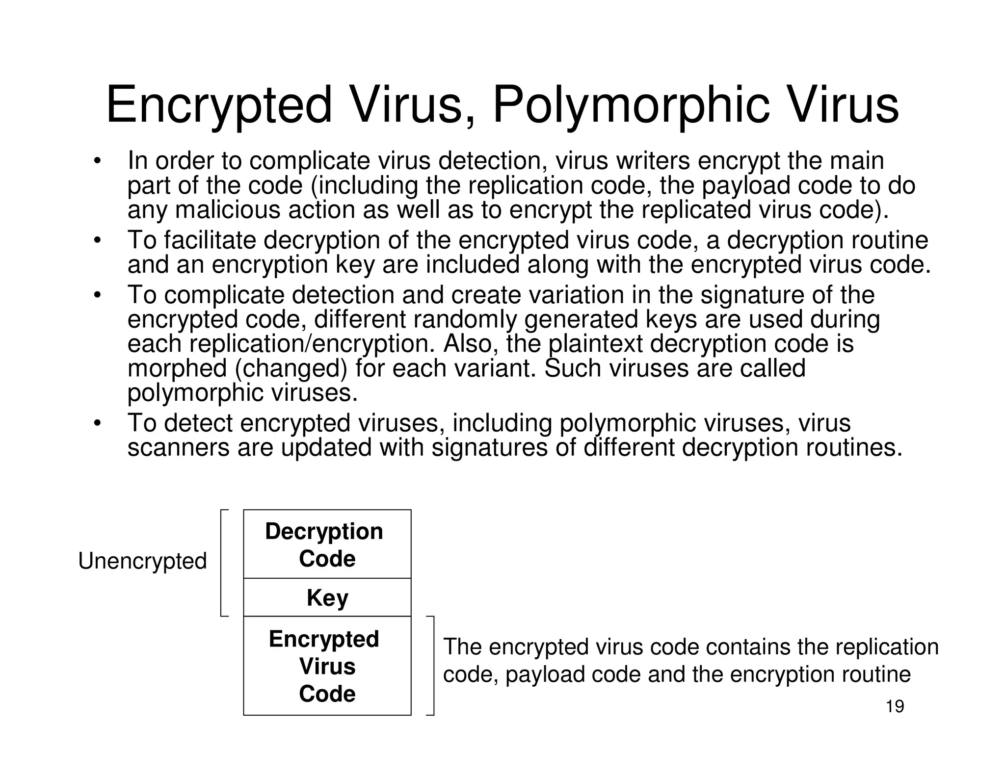 19
Encrypted Virus, Polymorphic Virus
• In order to complicate virus detection, virus writers encrypt the main
part of the code (including the replication code, the payload code to do
any malicious action as well as to encrypt the replicated virus code).
• To facilitate decryption of the encrypted virus code, a decryption routine
and an encryption key are included along with the encrypted virus code.
• To complicate detection and create variation in the signature of the
encrypted code, different randomly generated keys are used during
each replication/encryption. Also, the plaintext decryption code is
morphed (changed) for each variant. Such viruses are called
polymorphic viruses.
• To detect encrypted viruses, including polymorphic viruses, virus
scanners are updated with signatures of different decryption routines.
Decryption
Code
Key
Encrypted
Virus
Code
The encrypted virus code contains the replication
code, payload code and the encryption routine
Unencrypted
 