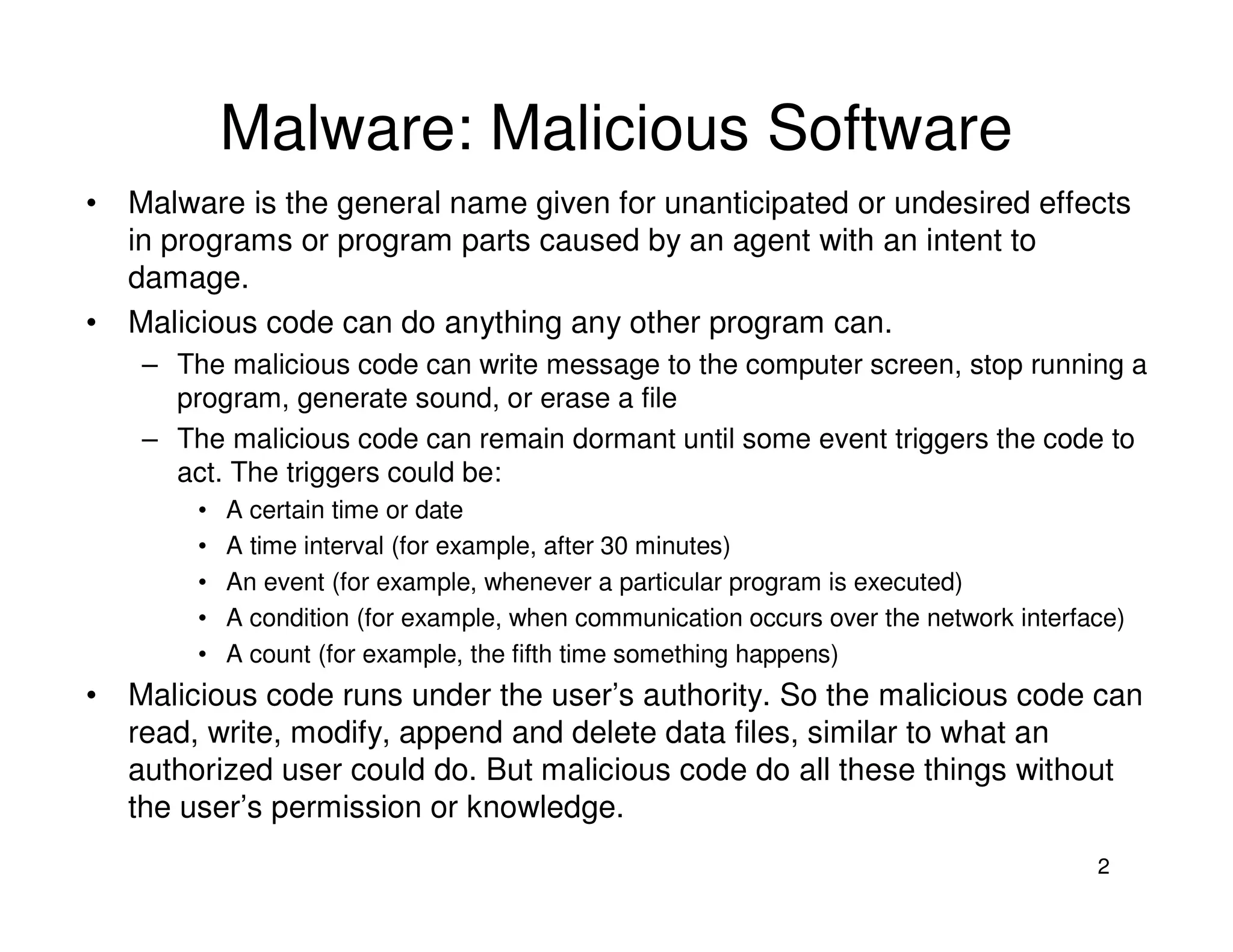 2
Malware: Malicious Software
• Malware is the general name given for unanticipated or undesired effects
in programs or program parts caused by an agent with an intent to
damage.
• Malicious code can do anything any other program can.
– The malicious code can write message to the computer screen, stop running a
program, generate sound, or erase a file
– The malicious code can remain dormant until some event triggers the code to
act. The triggers could be:
• A certain time or date
• A time interval (for example, after 30 minutes)
• An event (for example, whenever a particular program is executed)
• A condition (for example, when communication occurs over the network interface)
• A count (for example, the fifth time something happens)
• Malicious code runs under the user’s authority. So the malicious code can
read, write, modify, append and delete data files, similar to what an
authorized user could do. But malicious code do all these things without
the user’s permission or knowledge.
 