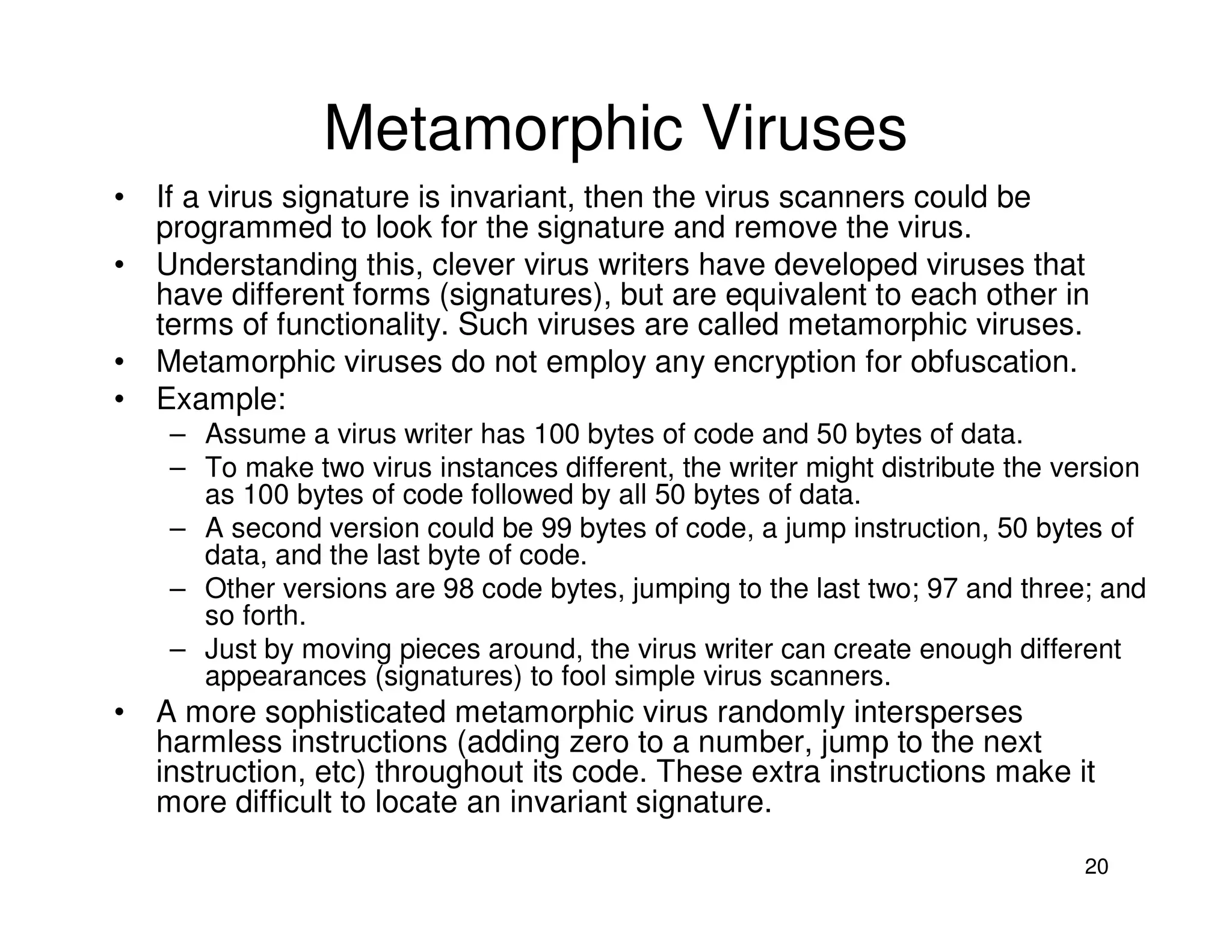 20
Metamorphic Viruses
• If a virus signature is invariant, then the virus scanners could be
programmed to look for the signature and remove the virus.
• Understanding this, clever virus writers have developed viruses that
have different forms (signatures), but are equivalent to each other in
terms of functionality. Such viruses are called metamorphic viruses.
• Metamorphic viruses do not employ any encryption for obfuscation.
• Example:
– Assume a virus writer has 100 bytes of code and 50 bytes of data.
– To make two virus instances different, the writer might distribute the version
as 100 bytes of code followed by all 50 bytes of data.
– A second version could be 99 bytes of code, a jump instruction, 50 bytes of
data, and the last byte of code.
– Other versions are 98 code bytes, jumping to the last two; 97 and three; and
so forth.
– Just by moving pieces around, the virus writer can create enough different
appearances (signatures) to fool simple virus scanners.
• A more sophisticated metamorphic virus randomly intersperses
harmless instructions (adding zero to a number, jump to the next
instruction, etc) throughout its code. These extra instructions make it
more difficult to locate an invariant signature.
 