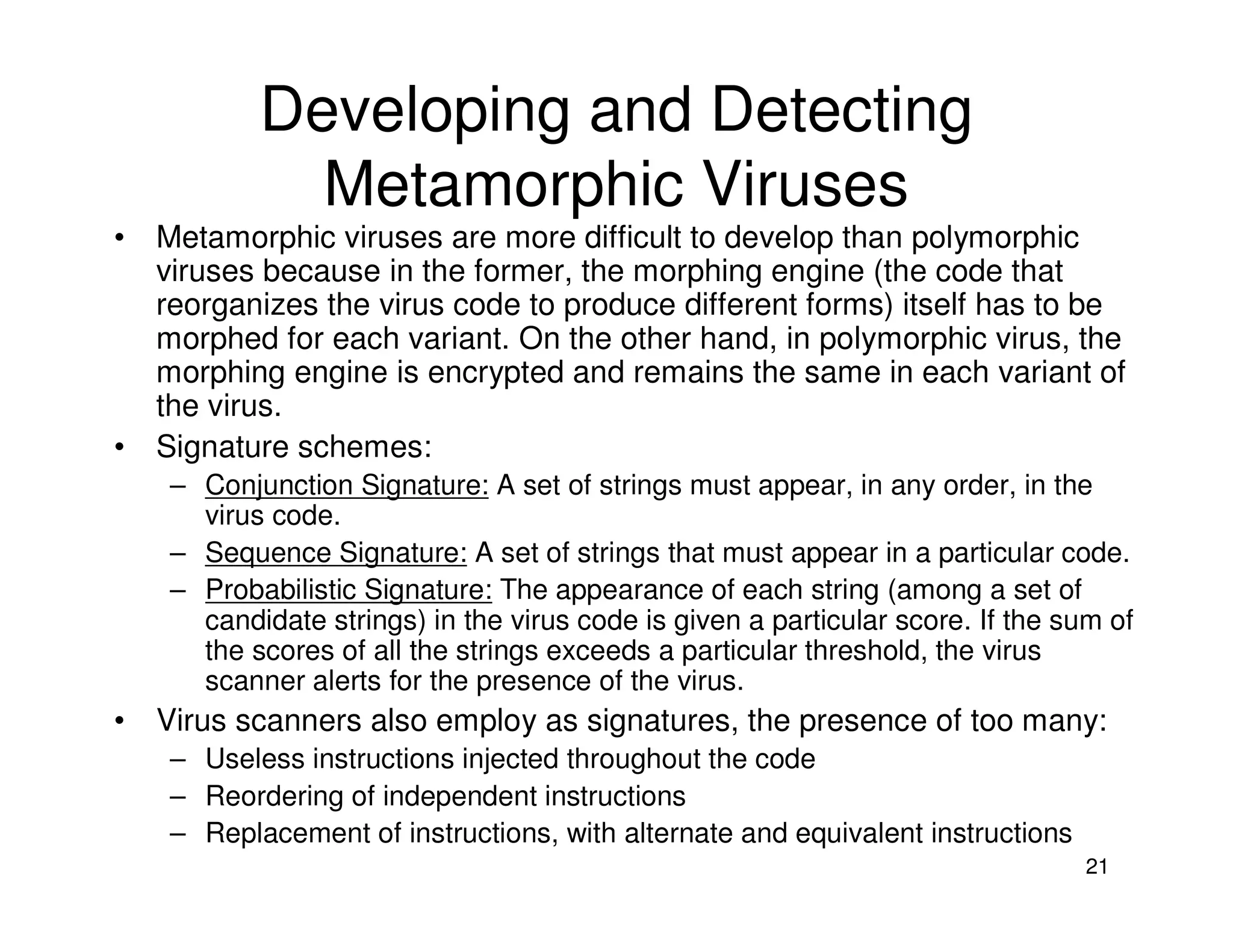 21
Developing and Detecting
Metamorphic Viruses
• Metamorphic viruses are more difficult to develop than polymorphic
viruses because in the former, the morphing engine (the code that
reorganizes the virus code to produce different forms) itself has to be
morphed for each variant. On the other hand, in polymorphic virus, the
morphing engine is encrypted and remains the same in each variant of
the virus.
• Signature schemes:
– Conjunction Signature: A set of strings must appear, in any order, in the
virus code.
– Sequence Signature: A set of strings that must appear in a particular code.
– Probabilistic Signature: The appearance of each string (among a set of
candidate strings) in the virus code is given a particular score. If the sum of
the scores of all the strings exceeds a particular threshold, the virus
scanner alerts for the presence of the virus.
• Virus scanners also employ as signatures, the presence of too many:
– Useless instructions injected throughout the code
– Reordering of independent instructions
– Replacement of instructions, with alternate and equivalent instructions
 