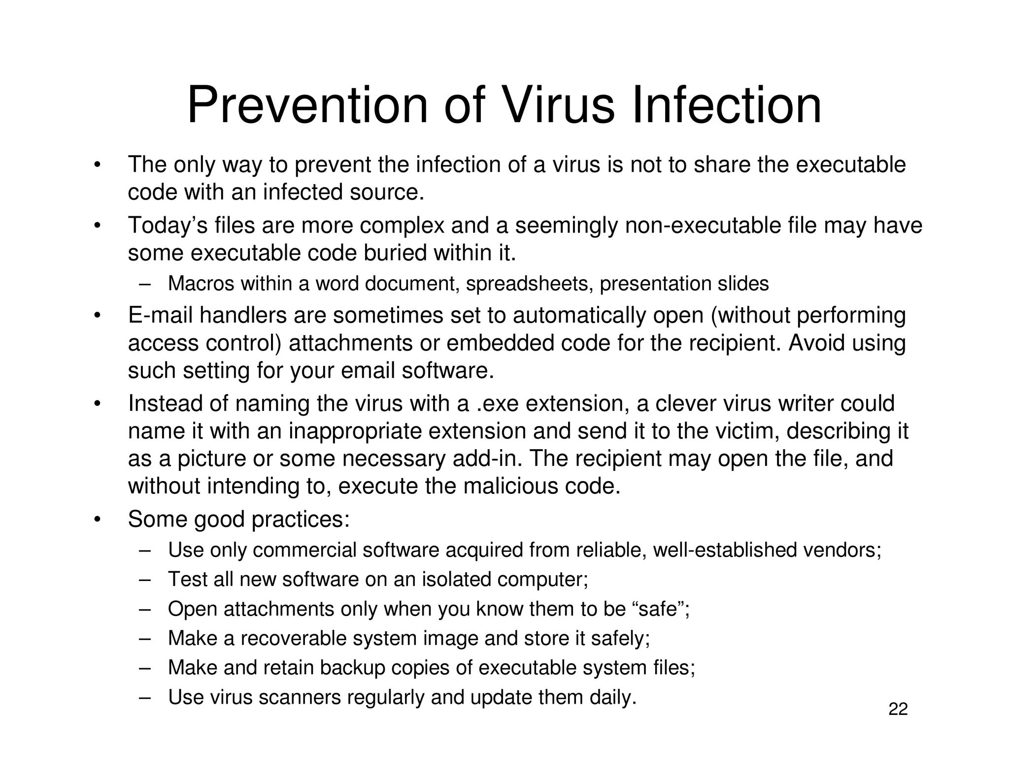 22
Prevention of Virus Infection
• The only way to prevent the infection of a virus is not to share the executable
code with an infected source.
• Today’s files are more complex and a seemingly non-executable file may have
some executable code buried within it.
– Macros within a word document, spreadsheets, presentation slides
• E-mail handlers are sometimes set to automatically open (without performing
access control) attachments or embedded code for the recipient. Avoid using
such setting for your email software.
• Instead of naming the virus with a .exe extension, a clever virus writer could
name it with an inappropriate extension and send it to the victim, describing it
as a picture or some necessary add-in. The recipient may open the file, and
without intending to, execute the malicious code.
• Some good practices:
– Use only commercial software acquired from reliable, well-established vendors;
– Test all new software on an isolated computer;
– Open attachments only when you know them to be “safe”;
– Make a recoverable system image and store it safely;
– Make and retain backup copies of executable system files;
– Use virus scanners regularly and update them daily.
 