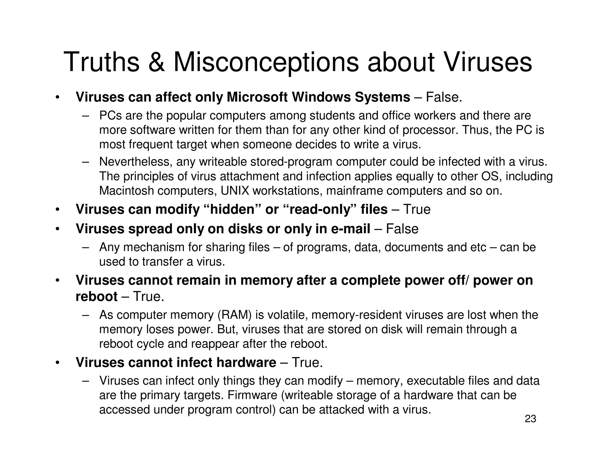 23
Truths & Misconceptions about Viruses
• Viruses can affect only Microsoft Windows Systems – False.
– PCs are the popular computers among students and office workers and there are
more software written for them than for any other kind of processor. Thus, the PC is
most frequent target when someone decides to write a virus.
– Nevertheless, any writeable stored-program computer could be infected with a virus.
The principles of virus attachment and infection applies equally to other OS, including
Macintosh computers, UNIX workstations, mainframe computers and so on.
• Viruses can modify “hidden” or “read-only” files – True
• Viruses spread only on disks or only in e-mail – False
– Any mechanism for sharing files – of programs, data, documents and etc – can be
used to transfer a virus.
• Viruses cannot remain in memory after a complete power off/ power on
reboot – True.
– As computer memory (RAM) is volatile, memory-resident viruses are lost when the
memory loses power. But, viruses that are stored on disk will remain through a
reboot cycle and reappear after the reboot.
• Viruses cannot infect hardware – True.
– Viruses can infect only things they can modify – memory, executable files and data
are the primary targets. Firmware (writeable storage of a hardware that can be
accessed under program control) can be attacked with a virus.
 