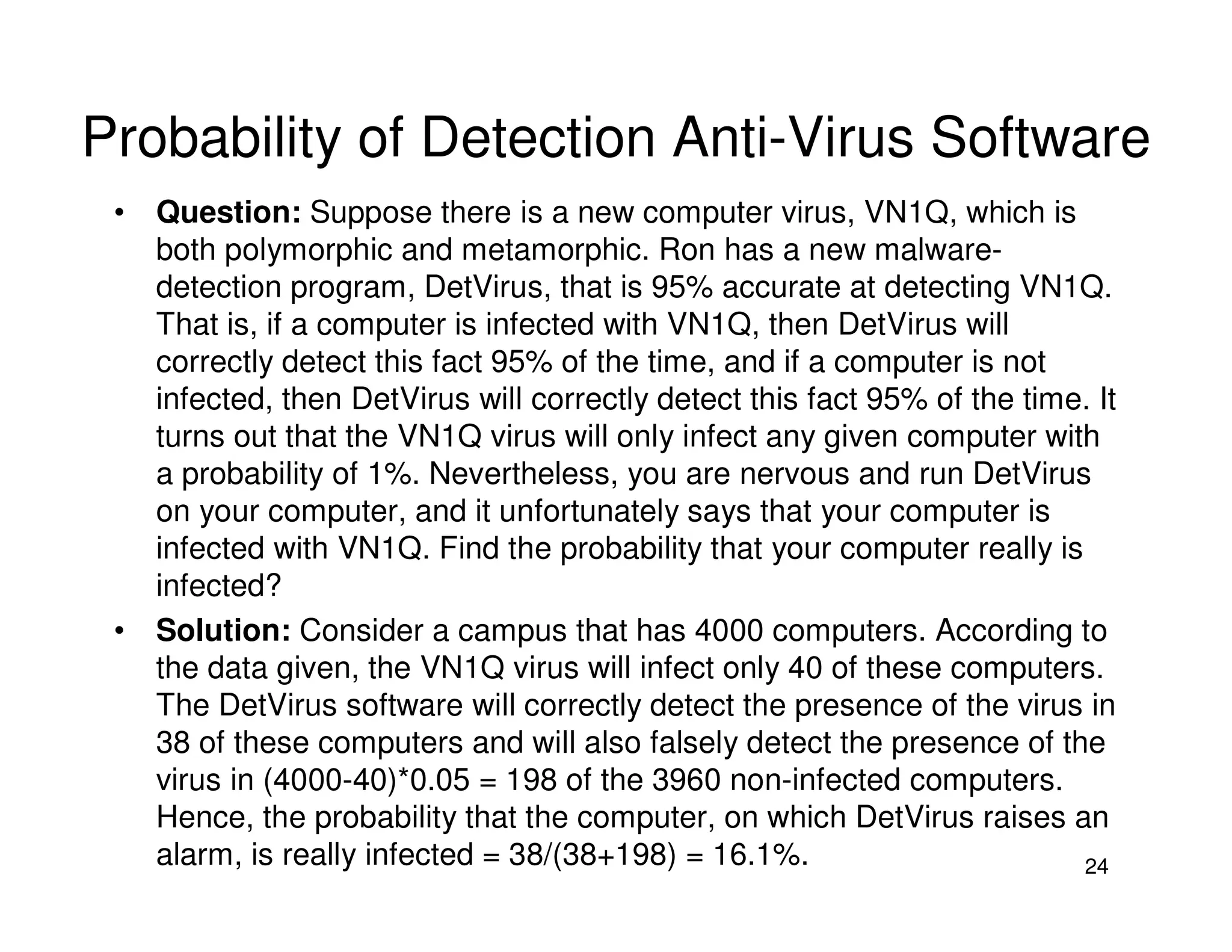 24
Probability of Detection Anti-Virus Software
• Question: Suppose there is a new computer virus, VN1Q, which is
both polymorphic and metamorphic. Ron has a new malware-
detection program, DetVirus, that is 95% accurate at detecting VN1Q.
That is, if a computer is infected with VN1Q, then DetVirus will
correctly detect this fact 95% of the time, and if a computer is not
infected, then DetVirus will correctly detect this fact 95% of the time. It
turns out that the VN1Q virus will only infect any given computer with
a probability of 1%. Nevertheless, you are nervous and run DetVirus
on your computer, and it unfortunately says that your computer is
infected with VN1Q. Find the probability that your computer really is
infected?
• Solution: Consider a campus that has 4000 computers. According to
the data given, the VN1Q virus will infect only 40 of these computers.
The DetVirus software will correctly detect the presence of the virus in
38 of these computers and will also falsely detect the presence of the
virus in (4000-40)*0.05 = 198 of the 3960 non-infected computers.
Hence, the probability that the computer, on which DetVirus raises an
alarm, is really infected = 38/(38+198) = 16.1%.
 