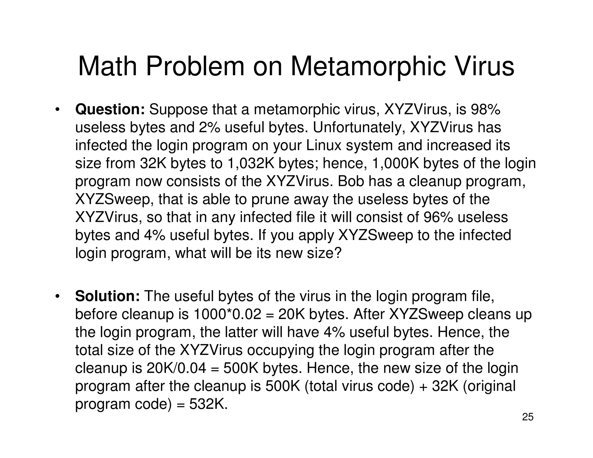25
Math Problem on Metamorphic Virus
• Question: Suppose that a metamorphic virus, XYZVirus, is 98%
useless bytes and 2% useful bytes. Unfortunately, XYZVirus has
infected the login program on your Linux system and increased its
size from 32K bytes to 1,032K bytes; hence, 1,000K bytes of the login
program now consists of the XYZVirus. Bob has a cleanup program,
XYZSweep, that is able to prune away the useless bytes of the
XYZVirus, so that in any infected file it will consist of 96% useless
bytes and 4% useful bytes. If you apply XYZSweep to the infected
login program, what will be its new size?
• Solution: The useful bytes of the virus in the login program file,
before cleanup is 1000*0.02 = 20K bytes. After XYZSweep cleans up
the login program, the latter will have 4% useful bytes. Hence, the
total size of the XYZVirus occupying the login program after the
cleanup is 20K/0.04 = 500K bytes. Hence, the new size of the login
program after the cleanup is 500K (total virus code) + 32K (original
program code) = 532K.
 