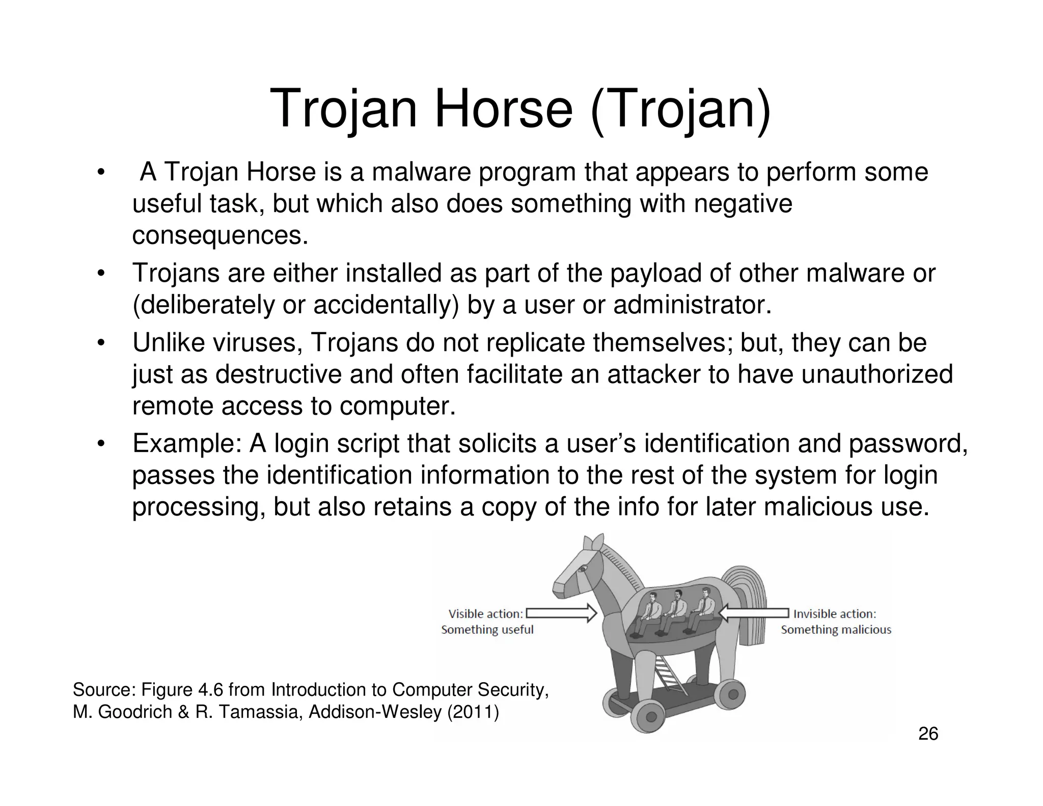 26
Trojan Horse (Trojan)
• A Trojan Horse is a malware program that appears to perform some
useful task, but which also does something with negative
consequences.
• Trojans are either installed as part of the payload of other malware or
(deliberately or accidentally) by a user or administrator.
• Unlike viruses, Trojans do not replicate themselves; but, they can be
just as destructive and often facilitate an attacker to have unauthorized
remote access to computer.
• Example: A login script that solicits a user’s identification and password,
passes the identification information to the rest of the system for login
processing, but also retains a copy of the info for later malicious use.
Source: Figure 4.6 from Introduction to Computer Security,
M. Goodrich & R. Tamassia, Addison-Wesley (2011)
 