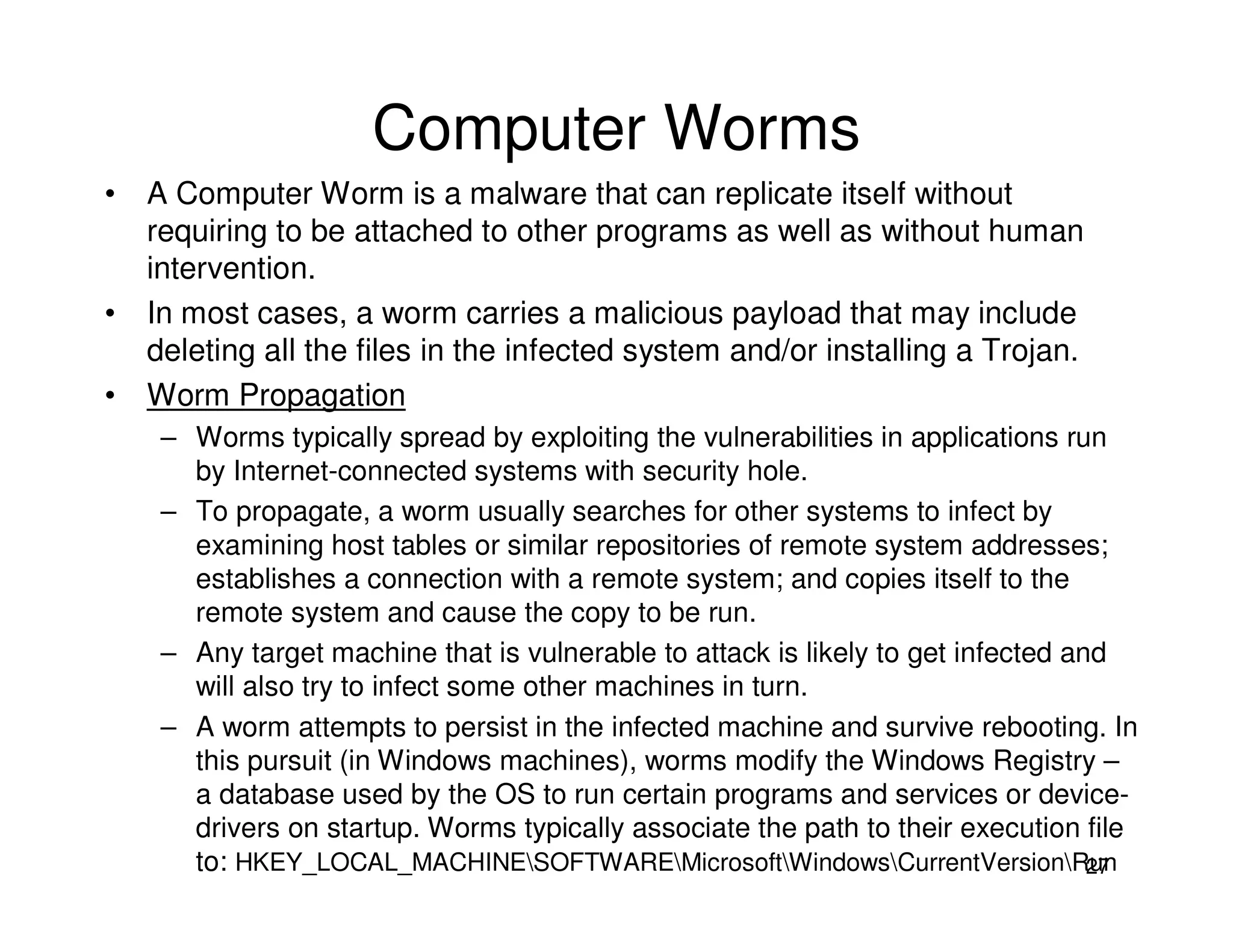 27
Computer Worms
• A Computer Worm is a malware that can replicate itself without
requiring to be attached to other programs as well as without human
intervention.
• In most cases, a worm carries a malicious payload that may include
deleting all the files in the infected system and/or installing a Trojan.
• Worm Propagation
– Worms typically spread by exploiting the vulnerabilities in applications run
by Internet-connected systems with security hole.
– To propagate, a worm usually searches for other systems to infect by
examining host tables or similar repositories of remote system addresses;
establishes a connection with a remote system; and copies itself to the
remote system and cause the copy to be run.
– Any target machine that is vulnerable to attack is likely to get infected and
will also try to infect some other machines in turn.
– A worm attempts to persist in the infected machine and survive rebooting. In
this pursuit (in Windows machines), worms modify the Windows Registry –
a database used by the OS to run certain programs and services or device-
drivers on startup. Worms typically associate the path to their execution file
to: HKEY_LOCAL_MACHINESOFTWAREMicrosoftWindowsCurrentVersionRun
 