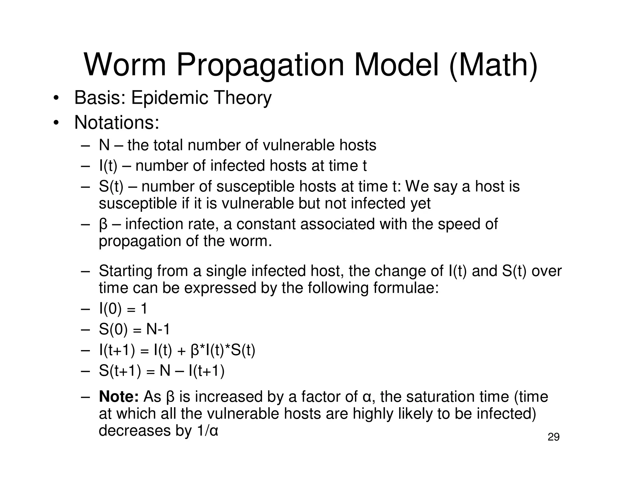 29
Worm Propagation Model (Math)
• Basis: Epidemic Theory
• Notations:
– N – the total number of vulnerable hosts
– I(t) – number of infected hosts at time t
– S(t) – number of susceptible hosts at time t: We say a host is
susceptible if it is vulnerable but not infected yet
– β – infection rate, a constant associated with the speed of
propagation of the worm.
– Starting from a single infected host, the change of I(t) and S(t) over
time can be expressed by the following formulae:
– I(0) = 1
– S(0) = N-1
– I(t+1) = I(t) + β*I(t)*S(t)
– S(t+1) = N – I(t+1)
– Note: As β is increased by a factor of α, the saturation time (time
at which all the vulnerable hosts are highly likely to be infected)
decreases by 1/α
 