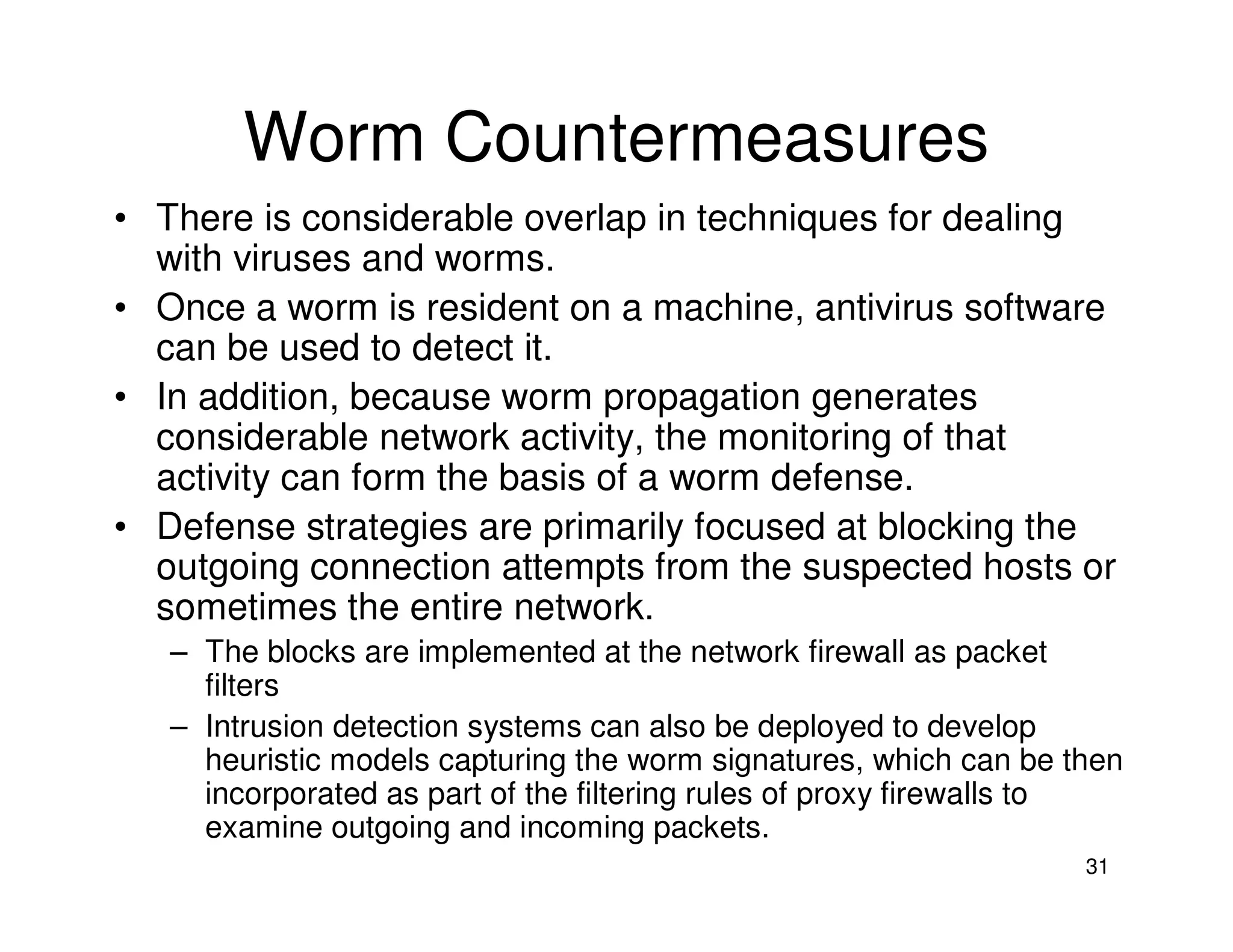 31
Worm Countermeasures
• There is considerable overlap in techniques for dealing
with viruses and worms.
• Once a worm is resident on a machine, antivirus software
can be used to detect it.
• In addition, because worm propagation generates
considerable network activity, the monitoring of that
activity can form the basis of a worm defense.
• Defense strategies are primarily focused at blocking the
outgoing connection attempts from the suspected hosts or
sometimes the entire network.
– The blocks are implemented at the network firewall as packet
filters
– Intrusion detection systems can also be deployed to develop
heuristic models capturing the worm signatures, which can be then
incorporated as part of the filtering rules of proxy firewalls to
examine outgoing and incoming packets.
 