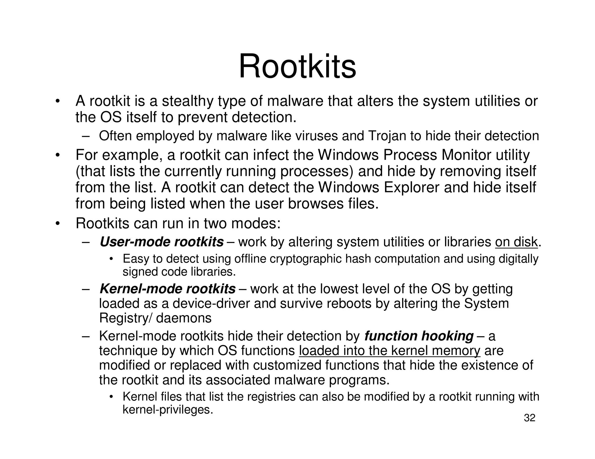 32
Rootkits
• A rootkit is a stealthy type of malware that alters the system utilities or
the OS itself to prevent detection.
– Often employed by malware like viruses and Trojan to hide their detection
• For example, a rootkit can infect the Windows Process Monitor utility
(that lists the currently running processes) and hide by removing itself
from the list. A rootkit can detect the Windows Explorer and hide itself
from being listed when the user browses files.
• Rootkits can run in two modes:
– User-mode rootkits – work by altering system utilities or libraries on disk.
• Easy to detect using offline cryptographic hash computation and using digitally
signed code libraries.
– Kernel-mode rootkits – work at the lowest level of the OS by getting
loaded as a device-driver and survive reboots by altering the System
Registry/ daemons
– Kernel-mode rootkits hide their detection by function hooking – a
technique by which OS functions loaded into the kernel memory are
modified or replaced with customized functions that hide the existence of
the rootkit and its associated malware programs.
• Kernel files that list the registries can also be modified by a rootkit running with
kernel-privileges.
 