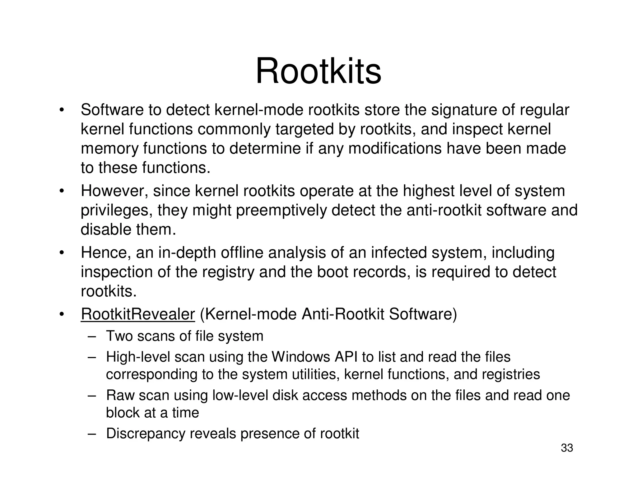33
Rootkits
• Software to detect kernel-mode rootkits store the signature of regular
kernel functions commonly targeted by rootkits, and inspect kernel
memory functions to determine if any modifications have been made
to these functions.
• However, since kernel rootkits operate at the highest level of system
privileges, they might preemptively detect the anti-rootkit software and
disable them.
• Hence, an in-depth offline analysis of an infected system, including
inspection of the registry and the boot records, is required to detect
rootkits.
• RootkitRevealer (Kernel-mode Anti-Rootkit Software)
– Two scans of file system
– High-level scan using the Windows API to list and read the files
corresponding to the system utilities, kernel functions, and registries
– Raw scan using low-level disk access methods on the files and read one
block at a time
– Discrepancy reveals presence of rootkit
 