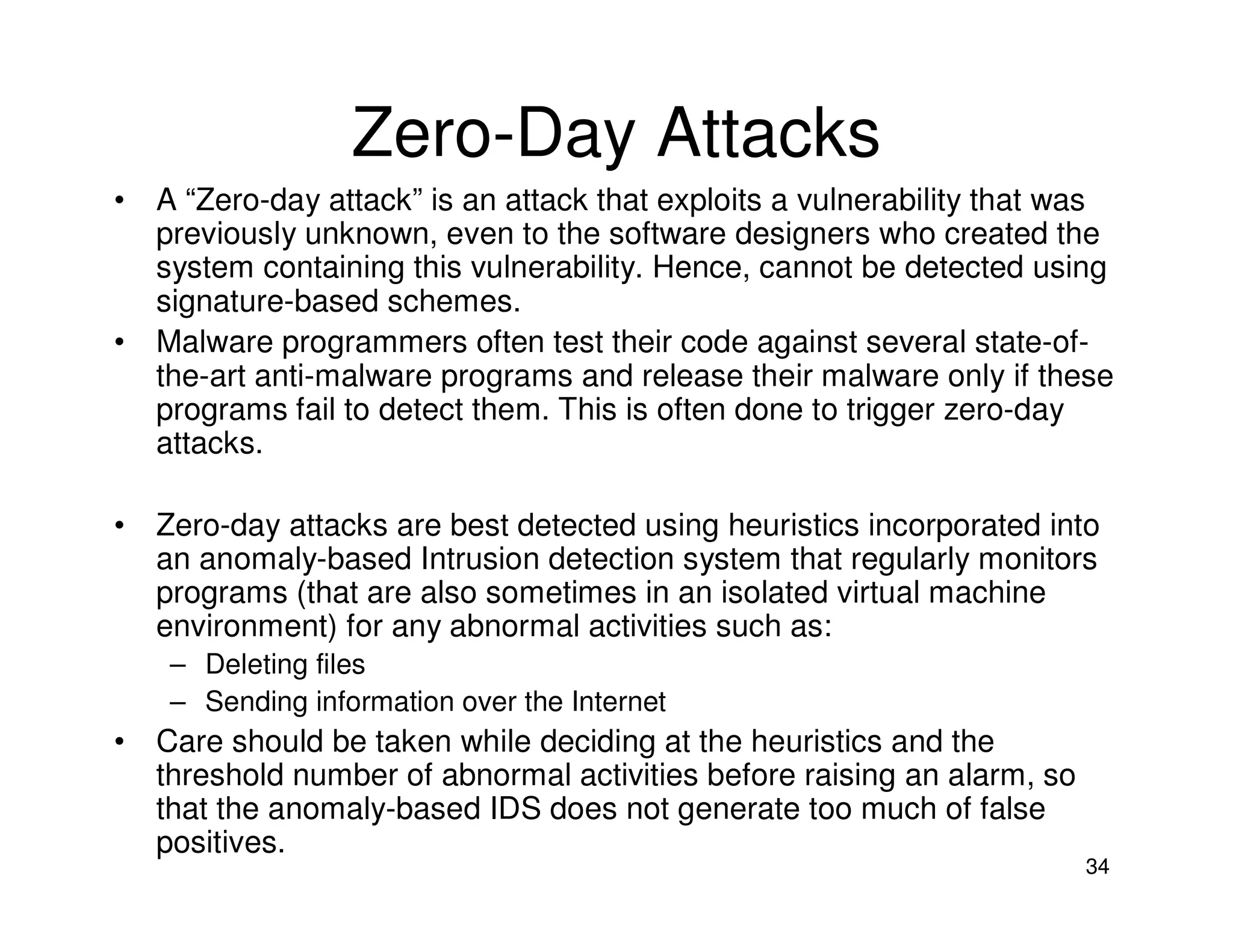 34
Zero-Day Attacks
• A “Zero-day attack” is an attack that exploits a vulnerability that was
previously unknown, even to the software designers who created the
system containing this vulnerability. Hence, cannot be detected using
signature-based schemes.
• Malware programmers often test their code against several state-of-
the-art anti-malware programs and release their malware only if these
programs fail to detect them. This is often done to trigger zero-day
attacks.
• Zero-day attacks are best detected using heuristics incorporated into
an anomaly-based Intrusion detection system that regularly monitors
programs (that are also sometimes in an isolated virtual machine
environment) for any abnormal activities such as:
– Deleting files
– Sending information over the Internet
• Care should be taken while deciding at the heuristics and the
threshold number of abnormal activities before raising an alarm, so
that the anomaly-based IDS does not generate too much of false
positives.
 