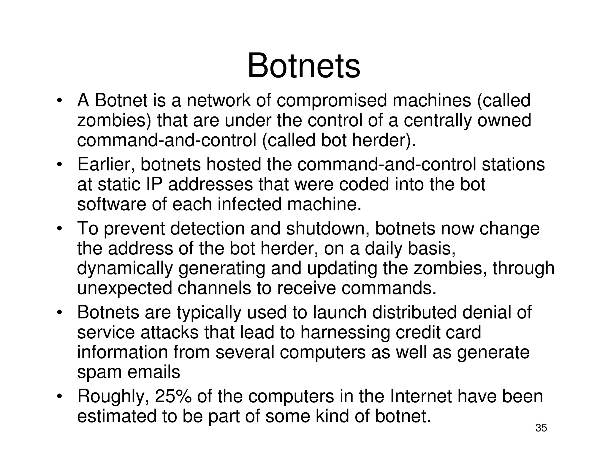 35
Botnets
• A Botnet is a network of compromised machines (called
zombies) that are under the control of a centrally owned
command-and-control (called bot herder).
• Earlier, botnets hosted the command-and-control stations
at static IP addresses that were coded into the bot
software of each infected machine.
• To prevent detection and shutdown, botnets now change
the address of the bot herder, on a daily basis,
dynamically generating and updating the zombies, through
unexpected channels to receive commands.
• Botnets are typically used to launch distributed denial of
service attacks that lead to harnessing credit card
information from several computers as well as generate
spam emails
• Roughly, 25% of the computers in the Internet have been
estimated to be part of some kind of botnet.
 