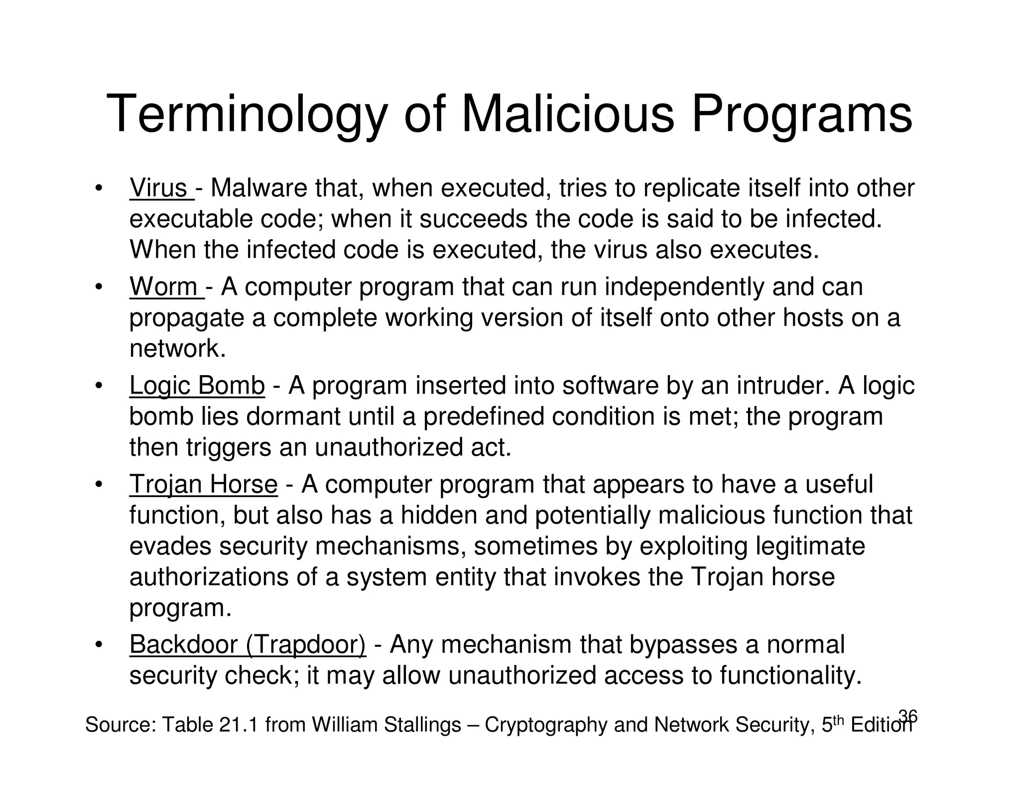 36
Terminology of Malicious Programs
• Virus - Malware that, when executed, tries to replicate itself into other
executable code; when it succeeds the code is said to be infected.
When the infected code is executed, the virus also executes.
• Worm - A computer program that can run independently and can
propagate a complete working version of itself onto other hosts on a
network.
• Logic Bomb - A program inserted into software by an intruder. A logic
bomb lies dormant until a predefined condition is met; the program
then triggers an unauthorized act.
• Trojan Horse - A computer program that appears to have a useful
function, but also has a hidden and potentially malicious function that
evades security mechanisms, sometimes by exploiting legitimate
authorizations of a system entity that invokes the Trojan horse
program.
• Backdoor (Trapdoor) - Any mechanism that bypasses a normal
security check; it may allow unauthorized access to functionality.
Source: Table 21.1 from William Stallings – Cryptography and Network Security, 5th Edition
 