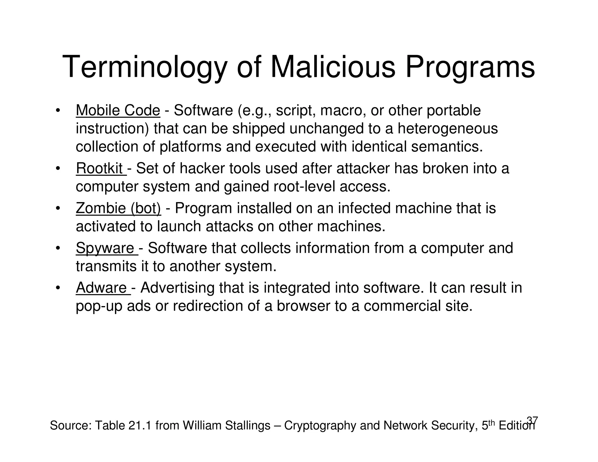 37
Terminology of Malicious Programs
• Mobile Code - Software (e.g., script, macro, or other portable
instruction) that can be shipped unchanged to a heterogeneous
collection of platforms and executed with identical semantics.
• Rootkit - Set of hacker tools used after attacker has broken into a
computer system and gained root-level access.
• Zombie (bot) - Program installed on an infected machine that is
activated to launch attacks on other machines.
• Spyware - Software that collects information from a computer and
transmits it to another system.
• Adware - Advertising that is integrated into software. It can result in
pop-up ads or redirection of a browser to a commercial site.
Source: Table 21.1 from William Stallings – Cryptography and Network Security, 5th Edition
 