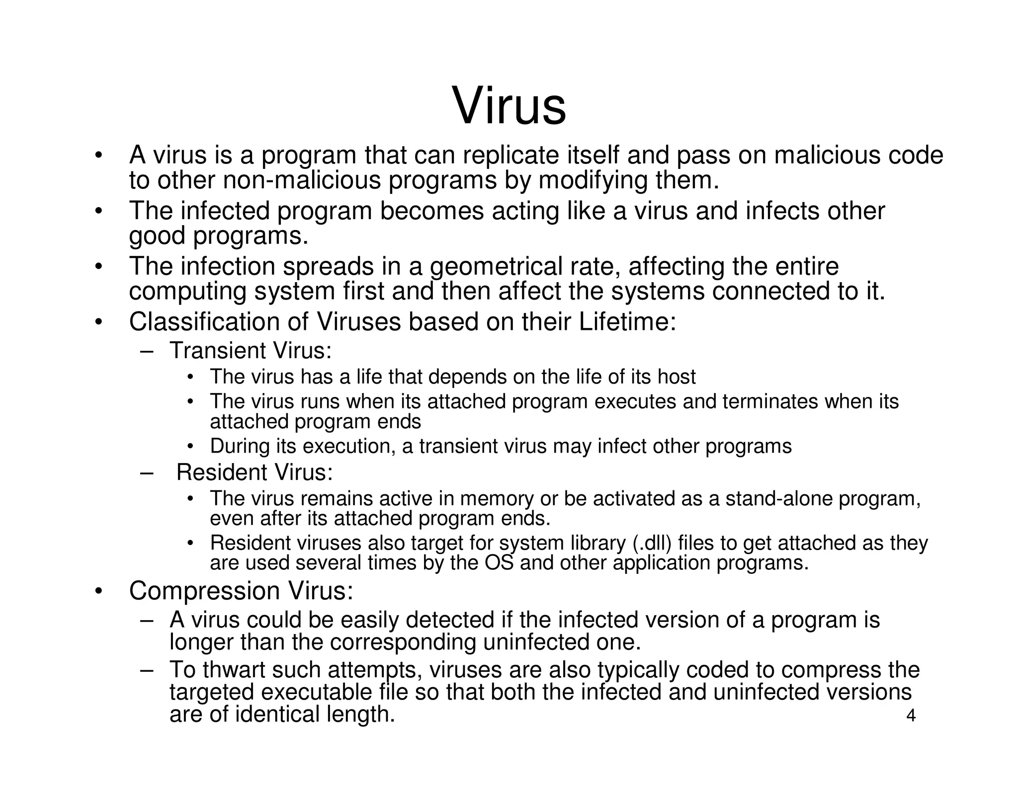 4
Virus
• A virus is a program that can replicate itself and pass on malicious code
to other non-malicious programs by modifying them.
• The infected program becomes acting like a virus and infects other
good programs.
• The infection spreads in a geometrical rate, affecting the entire
computing system first and then affect the systems connected to it.
• Classification of Viruses based on their Lifetime:
– Transient Virus:
• The virus has a life that depends on the life of its host
• The virus runs when its attached program executes and terminates when its
attached program ends
• During its execution, a transient virus may infect other programs
– Resident Virus:
• The virus remains active in memory or be activated as a stand-alone program,
even after its attached program ends.
• Resident viruses also target for system library (.dll) files to get attached as they
are used several times by the OS and other application programs.
• Compression Virus:
– A virus could be easily detected if the infected version of a program is
longer than the corresponding uninfected one.
– To thwart such attempts, viruses are also typically coded to compress the
targeted executable file so that both the infected and uninfected versions
are of identical length.
 