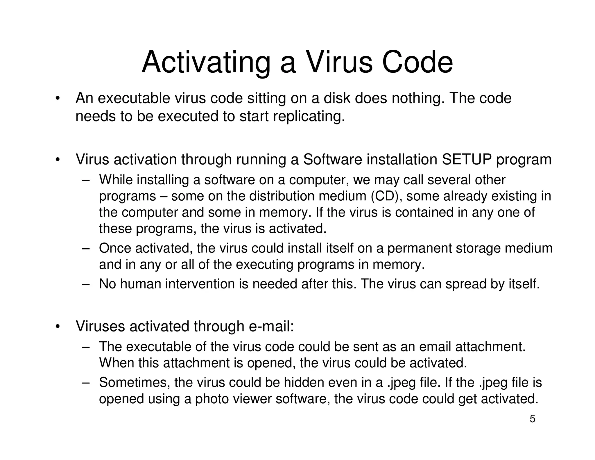 5
Activating a Virus Code
• An executable virus code sitting on a disk does nothing. The code
needs to be executed to start replicating.
• Virus activation through running a Software installation SETUP program
– While installing a software on a computer, we may call several other
programs – some on the distribution medium (CD), some already existing in
the computer and some in memory. If the virus is contained in any one of
these programs, the virus is activated.
– Once activated, the virus could install itself on a permanent storage medium
and in any or all of the executing programs in memory.
– No human intervention is needed after this. The virus can spread by itself.
• Viruses activated through e-mail:
– The executable of the virus code could be sent as an email attachment.
When this attachment is opened, the virus could be activated.
– Sometimes, the virus could be hidden even in a .jpeg file. If the .jpeg file is
opened using a photo viewer software, the virus code could get activated.
 