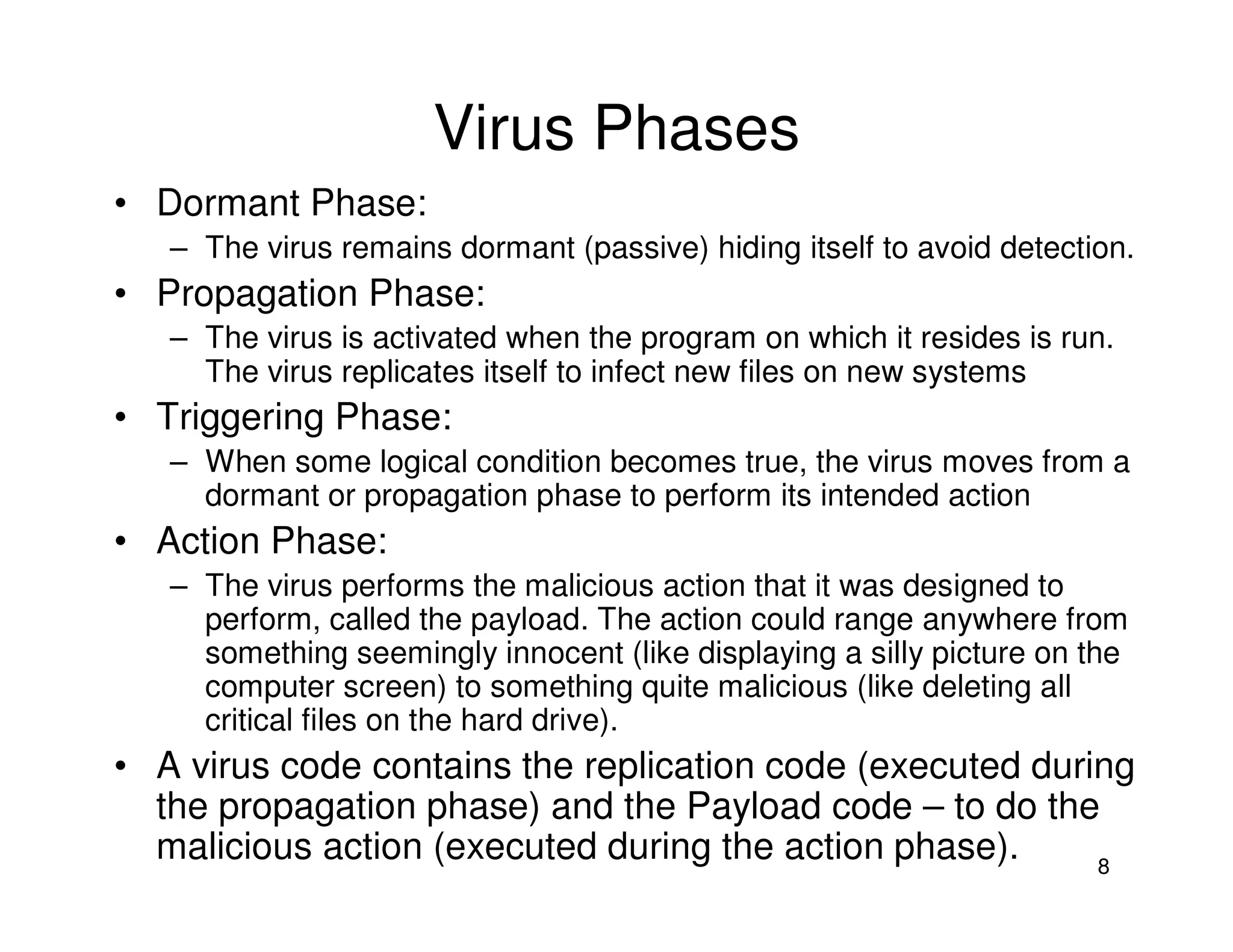 8
Virus Phases
• Dormant Phase:
– The virus remains dormant (passive) hiding itself to avoid detection.
• Propagation Phase:
– The virus is activated when the program on which it resides is run.
The virus replicates itself to infect new files on new systems
• Triggering Phase:
– When some logical condition becomes true, the virus moves from a
dormant or propagation phase to perform its intended action
• Action Phase:
– The virus performs the malicious action that it was designed to
perform, called the payload. The action could range anywhere from
something seemingly innocent (like displaying a silly picture on the
computer screen) to something quite malicious (like deleting all
critical files on the hard drive).
• A virus code contains the replication code (executed during
the propagation phase) and the Payload code – to do the
malicious action (executed during the action phase).
 
