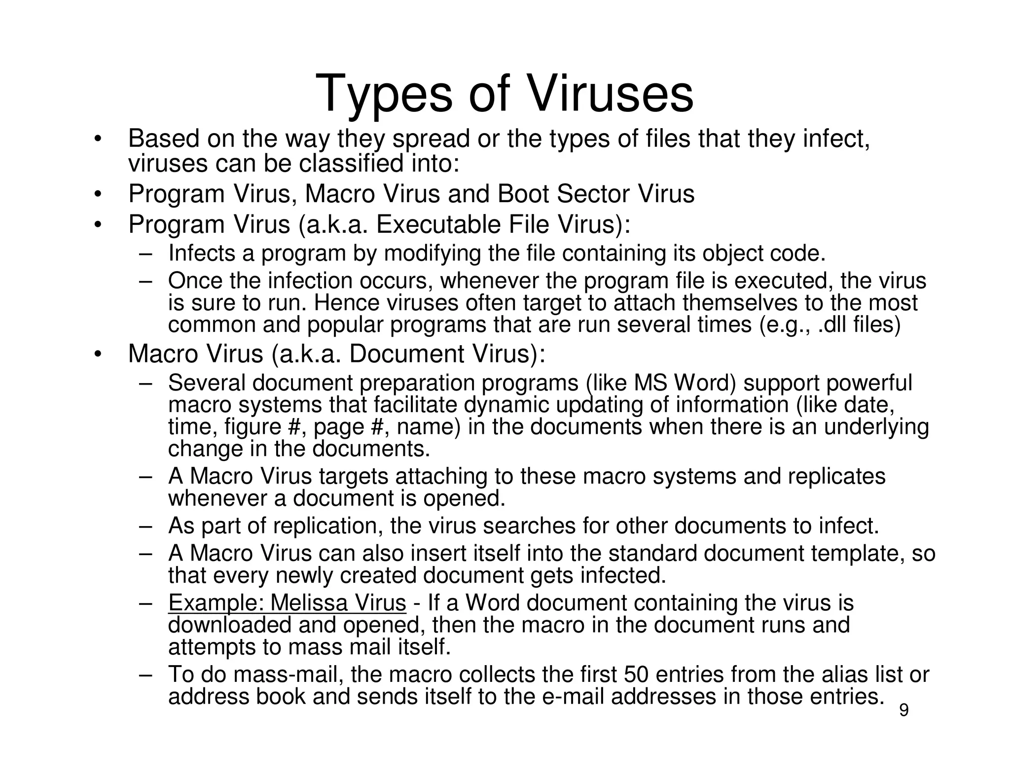 9
Types of Viruses
• Based on the way they spread or the types of files that they infect,
viruses can be classified into:
• Program Virus, Macro Virus and Boot Sector Virus
• Program Virus (a.k.a. Executable File Virus):
– Infects a program by modifying the file containing its object code.
– Once the infection occurs, whenever the program file is executed, the virus
is sure to run. Hence viruses often target to attach themselves to the most
common and popular programs that are run several times (e.g., .dll files)
• Macro Virus (a.k.a. Document Virus):
– Several document preparation programs (like MS Word) support powerful
macro systems that facilitate dynamic updating of information (like date,
time, figure #, page #, name) in the documents when there is an underlying
change in the documents.
– A Macro Virus targets attaching to these macro systems and replicates
whenever a document is opened.
– As part of replication, the virus searches for other documents to infect.
– A Macro Virus can also insert itself into the standard document template, so
that every newly created document gets infected.
– Example: Melissa Virus - If a Word document containing the virus is
downloaded and opened, then the macro in the document runs and
attempts to mass mail itself.
– To do mass-mail, the macro collects the first 50 entries from the alias list or
address book and sends itself to the e-mail addresses in those entries.
 