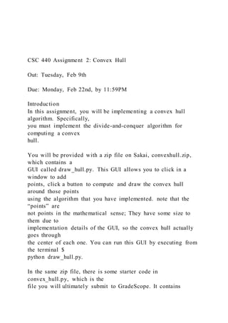 CSC 440 Assignment 2: Convex Hull
Out: Tuesday, Feb 9th
Due: Monday, Feb 22nd, by 11:59PM
Introduction
In this assignment, you will be implementing a convex hull
algorithm. Specifically,
you must implement the divide-and-conquer algorithm for
computing a convex
hull.
You will be provided with a zip file on Sakai, convexhull.zip,
which contains a
GUI called draw_hull.py. This GUI allows you to click in a
window to add
points, click a button to compute and draw the convex hull
around those points
using the algorithm that you have implemented. note that the
“points” are
not points in the mathematical sense; They have some size to
them due to
implementation details of the GUI, so the convex hull actually
goes through
the center of each one. You can run this GUI by executing from
the terminal $
python draw_hull.py.
In the same zip file, there is some starter code in
convex_hull.py, which is the
file you will ultimately submit to GradeScope. It contains
 