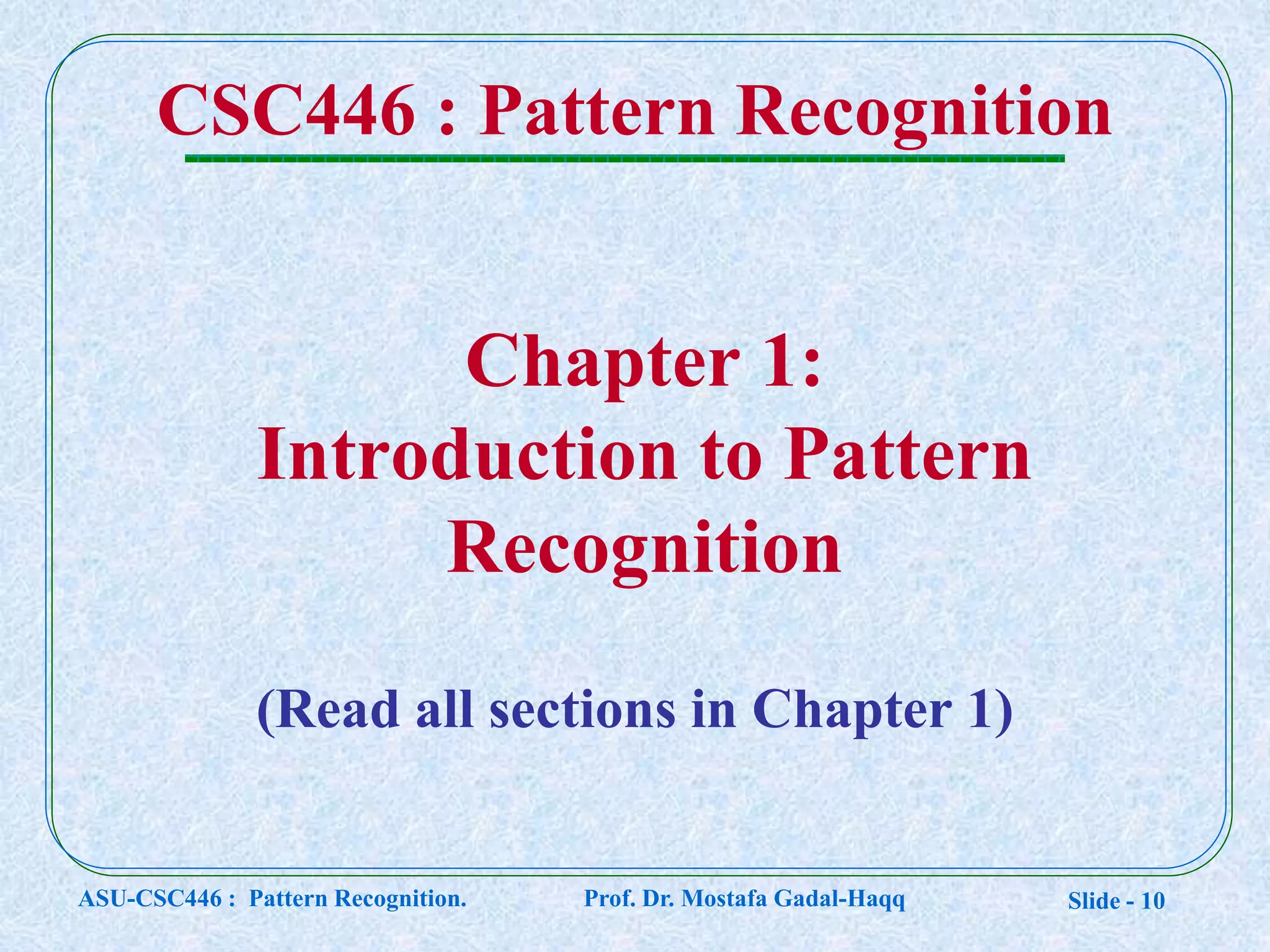 Slide - 10
Chapter 1:
Introduction to Pattern
Recognition
CSC446 : Pattern Recognition
(Read all sections in Chapter 1)
ASU-CSC446 : Pattern Recognition. Prof. Dr. Mostafa Gadal-Haqq
 
