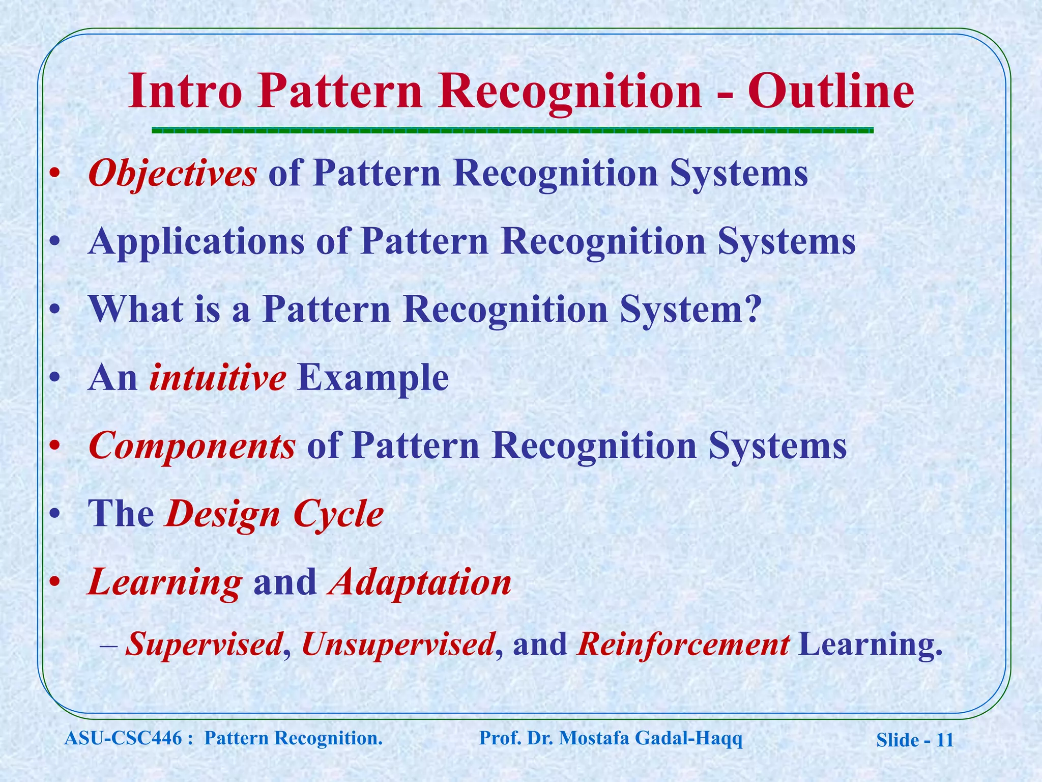Slide - 11
• Objectives of Pattern Recognition Systems
• Applications of Pattern Recognition Systems
• What is a Pattern Recognition System?
• An intuitive Example
• Components of Pattern Recognition Systems
• The Design Cycle
• Learning and Adaptation
– Supervised, Unsupervised, and Reinforcement Learning.
Intro Pattern Recognition - Outline
ASU-CSC446 : Pattern Recognition. Prof. Dr. Mostafa Gadal-Haqq
 