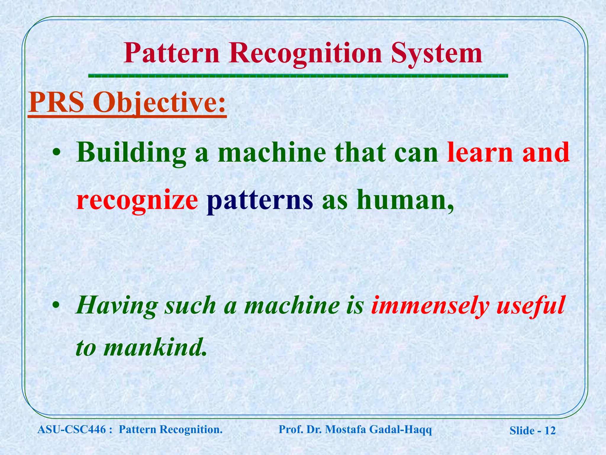 Slide - 12
PRS Objective:
• Building a machine that can learn and
recognize patterns as human,
• Having such a machine is immensely useful
to mankind.
Pattern Recognition System
ASU-CSC446 : Pattern Recognition. Prof. Dr. Mostafa Gadal-Haqq
 