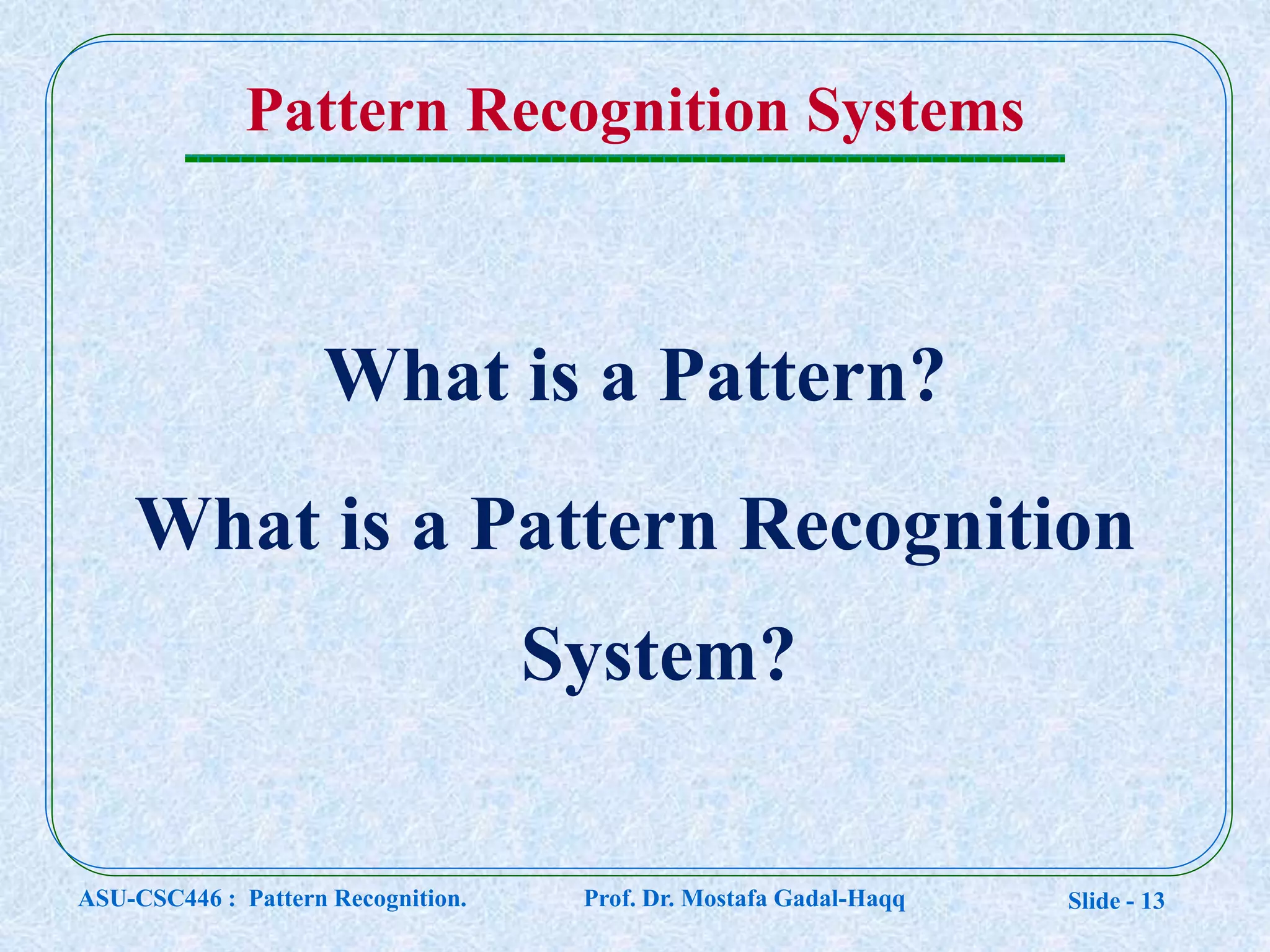 Slide - 13
Pattern Recognition Systems
What is a Pattern?
What is a Pattern Recognition
System?
ASU-CSC446 : Pattern Recognition. Prof. Dr. Mostafa Gadal-Haqq
 