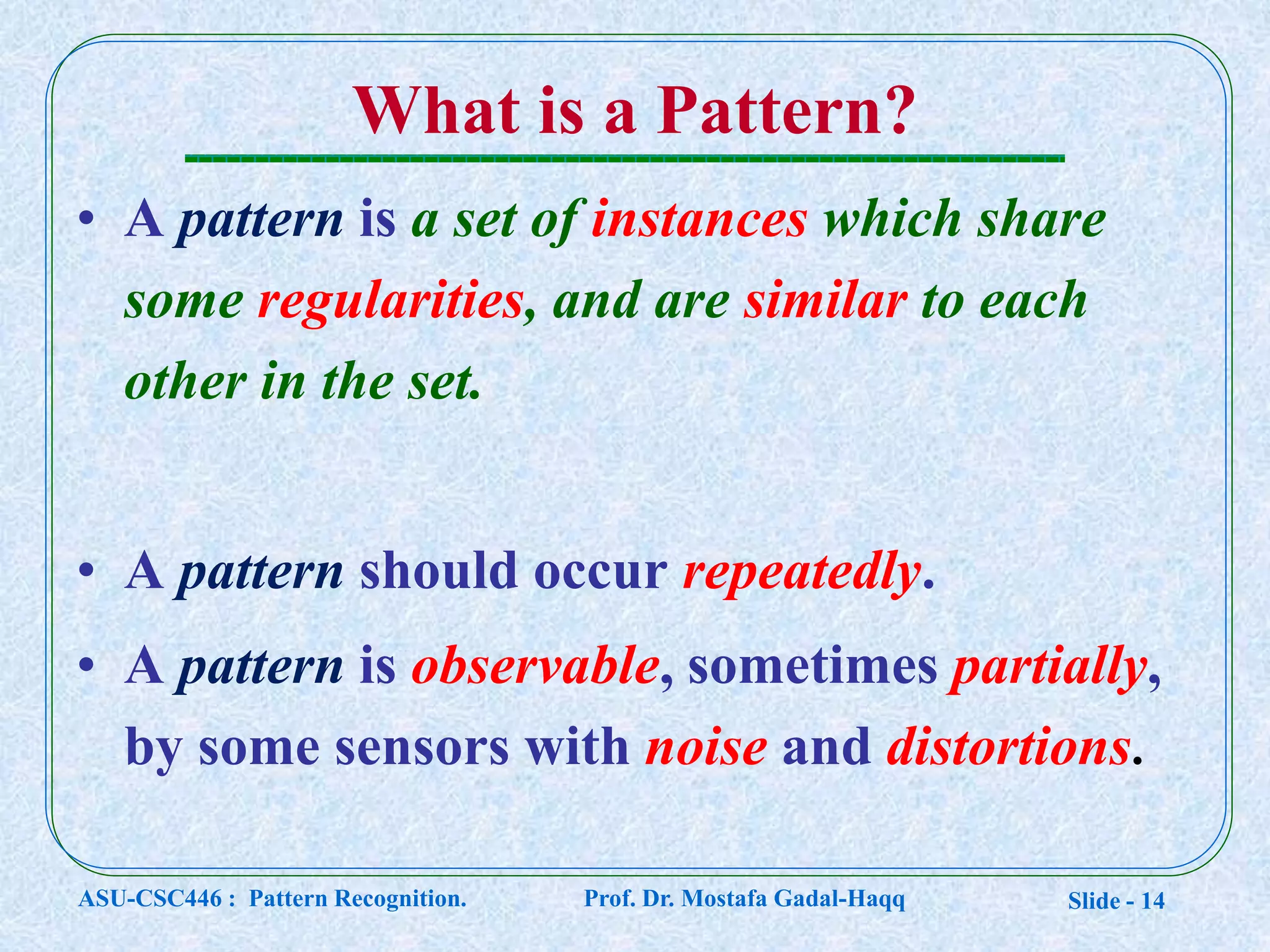 Slide - 14
What is a Pattern?
• A pattern is a set of instances which share
some regularities, and are similar to each
other in the set.
• A pattern should occur repeatedly.
• A pattern is observable, sometimes partially,
by some sensors with noise and distortions.
ASU-CSC446 : Pattern Recognition. Prof. Dr. Mostafa Gadal-Haqq
 