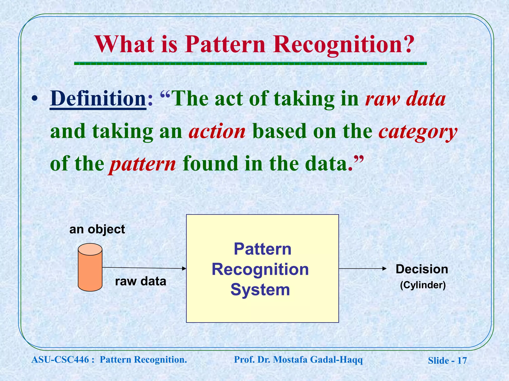 Slide - 17
What is Pattern Recognition?
• Definition: “The act of taking in raw data
and taking an action based on the category
of the pattern found in the data.”
an object
Decision
raw data
Pattern
Recognition
System (Cylinder)
ASU-CSC446 : Pattern Recognition. Prof. Dr. Mostafa Gadal-Haqq
 