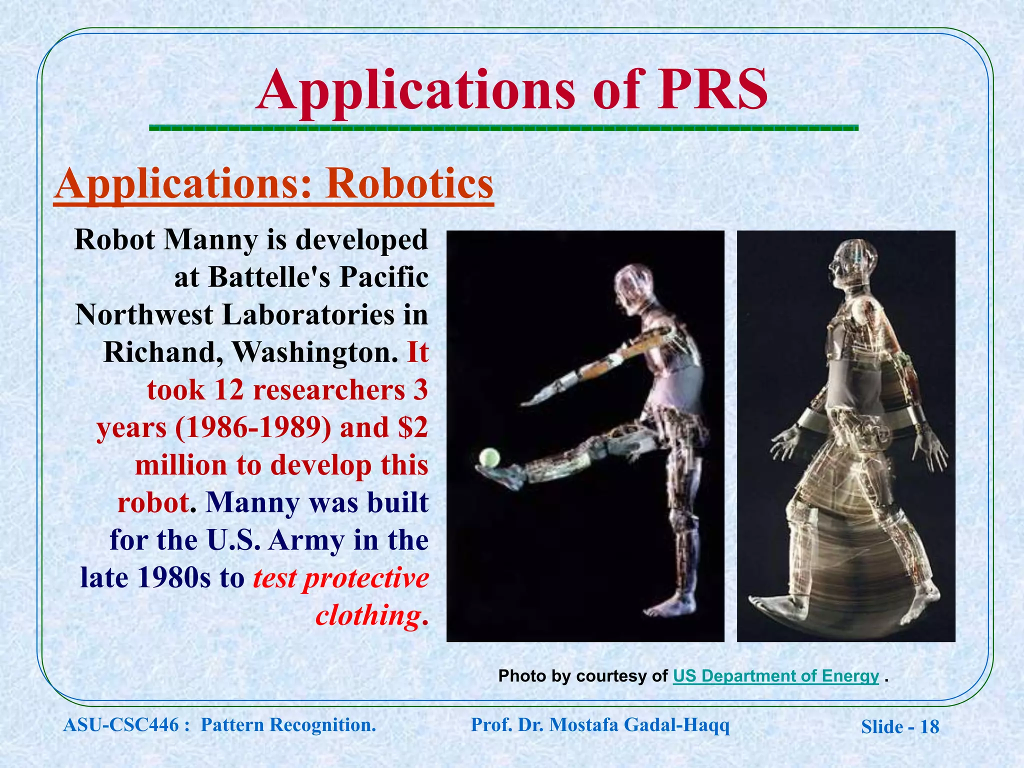 Slide - 18
Applications of PRS
Applications: Robotics
Photo by courtesy of US Department of Energy .
Robot Manny is developed
at Battelle's Pacific
Northwest Laboratories in
Richand, Washington. It
took 12 researchers 3
years (1986-1989) and $2
million to develop this
robot. Manny was built
for the U.S. Army in the
late 1980s to test protective
clothing.
ASU-CSC446 : Pattern Recognition. Prof. Dr. Mostafa Gadal-Haqq
 