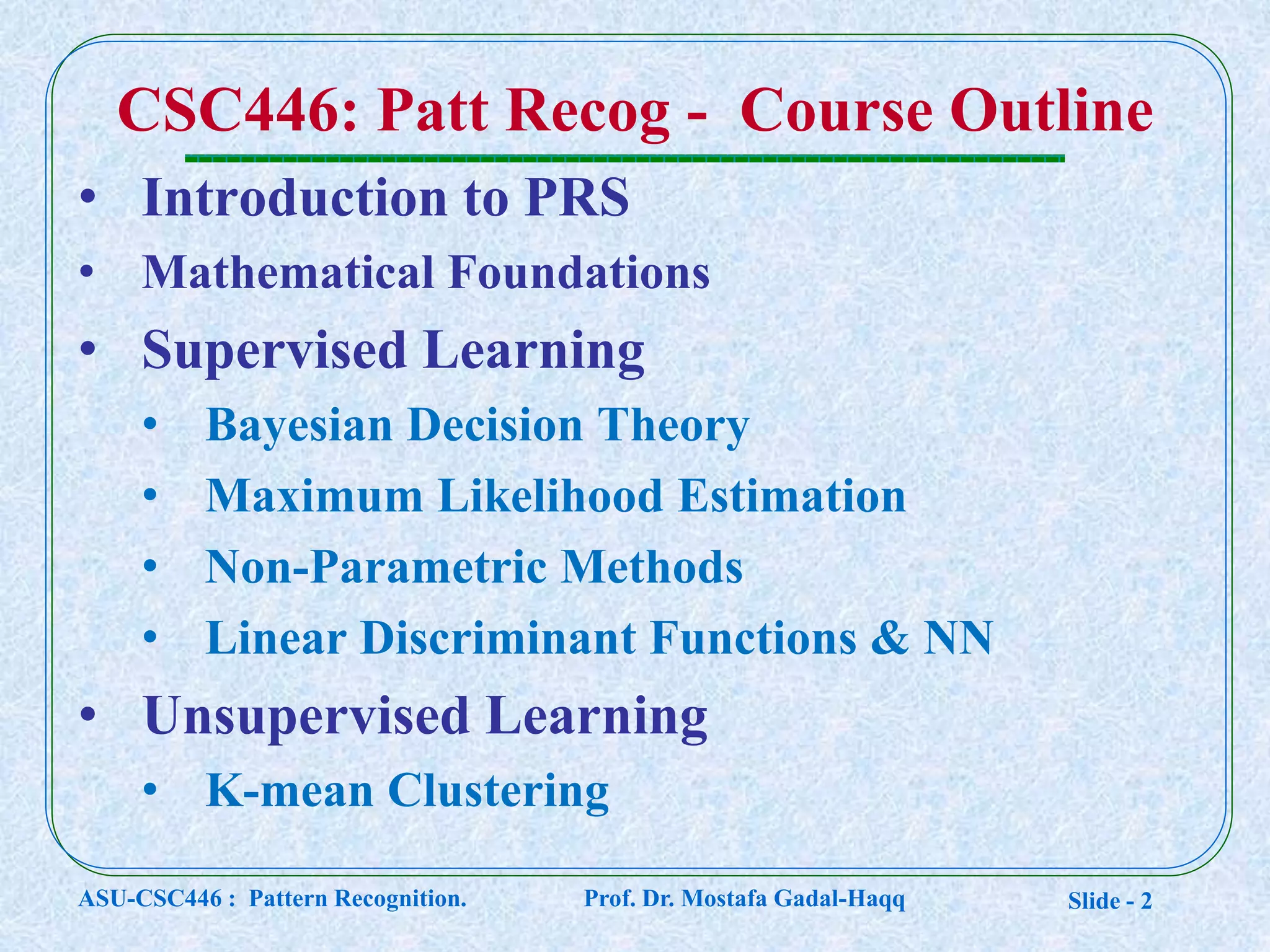 Slide - 2
CSC446: Patt Recog - Course Outline
• Introduction to PRS
• Mathematical Foundations
• Supervised Learning
• Bayesian Decision Theory
• Maximum Likelihood Estimation
• Non-Parametric Methods
• Linear Discriminant Functions & NN
• Unsupervised Learning
• K-mean Clustering
ASU-CSC446 : Pattern Recognition. Prof. Dr. Mostafa Gadal-Haqq
 