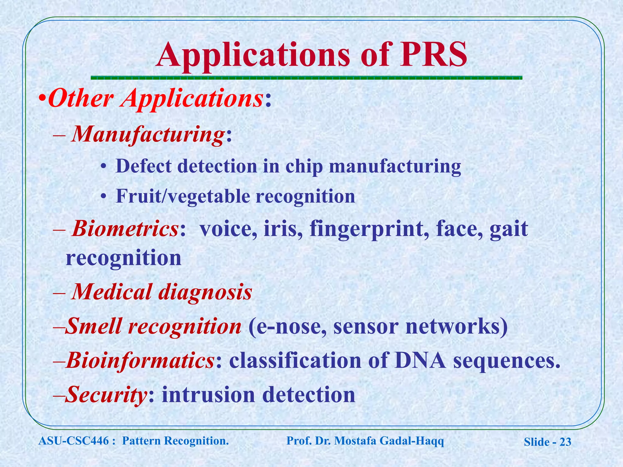 Slide - 23
Applications of PRS
•Other Applications:
– Manufacturing:
• Defect detection in chip manufacturing
• Fruit/vegetable recognition
– Biometrics: voice, iris, fingerprint, face, gait
recognition
– Medical diagnosis
–Smell recognition (e-nose, sensor networks)
–Bioinformatics: classification of DNA sequences.
–Security: intrusion detection
ASU-CSC446 : Pattern Recognition. Prof. Dr. Mostafa Gadal-Haqq
 