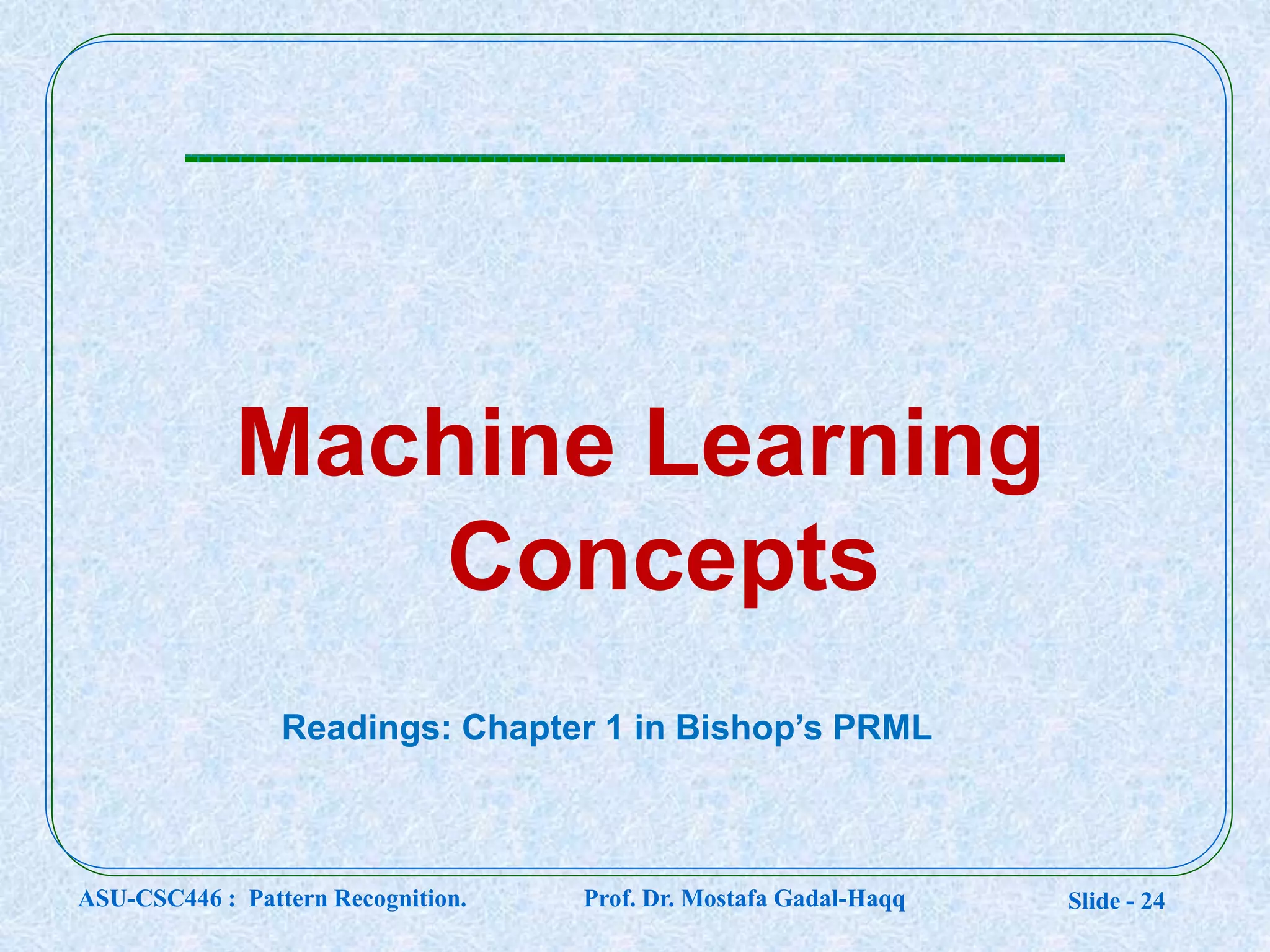 Slide - 24
Machine Learning
Concepts
Readings: Chapter 1 in Bishop’s PRML
ASU-CSC446 : Pattern Recognition. Prof. Dr. Mostafa Gadal-Haqq
 