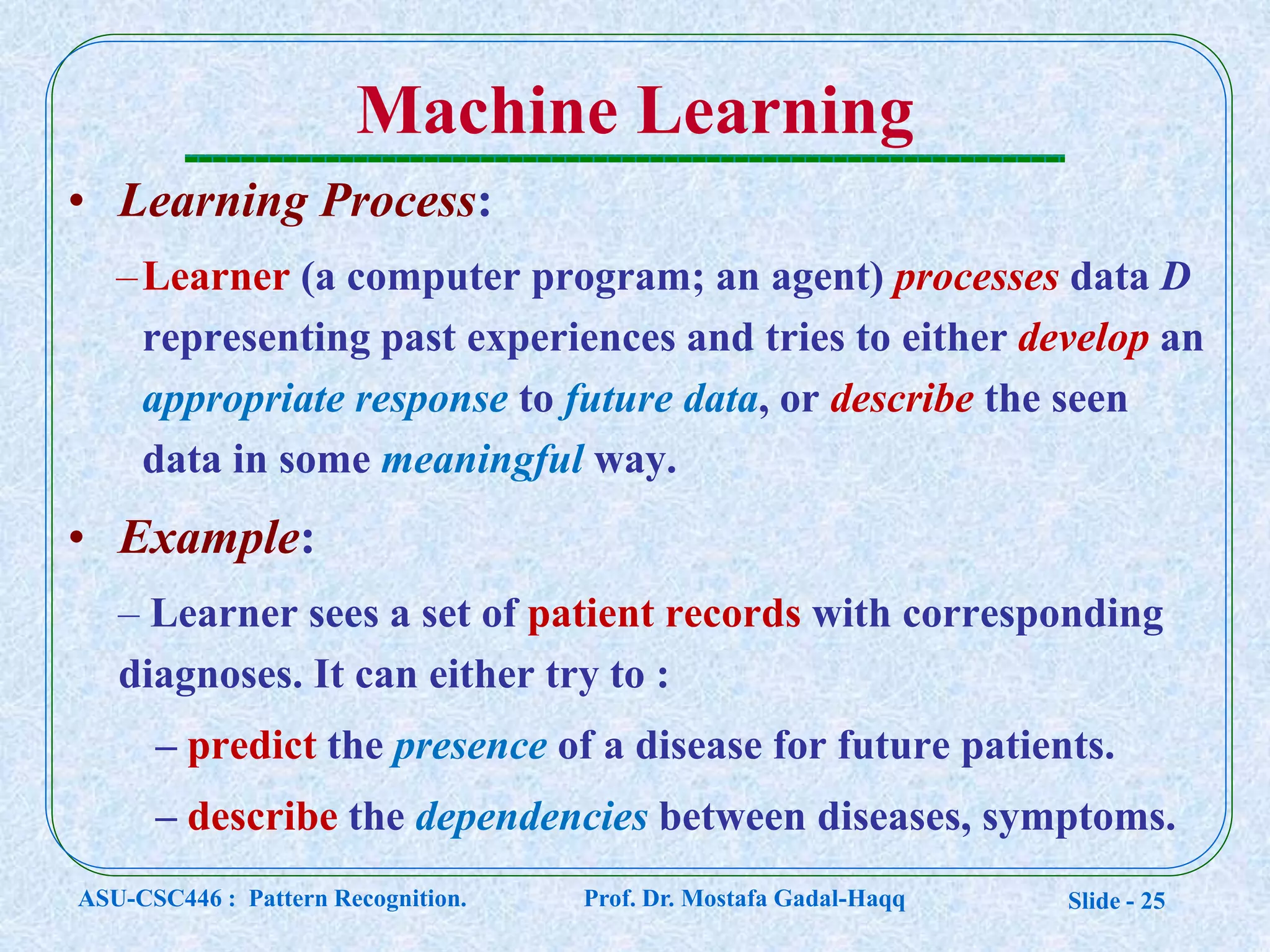 Slide - 25
Machine Learning
• Learning Process:
–Learner (a computer program; an agent) processes data D
representing past experiences and tries to either develop an
appropriate response to future data, or describe the seen
data in some meaningful way.
• Example:
– Learner sees a set of patient records with corresponding
diagnoses. It can either try to :
– predict the presence of a disease for future patients.
– describe the dependencies between diseases, symptoms.
ASU-CSC446 : Pattern Recognition. Prof. Dr. Mostafa Gadal-Haqq
 