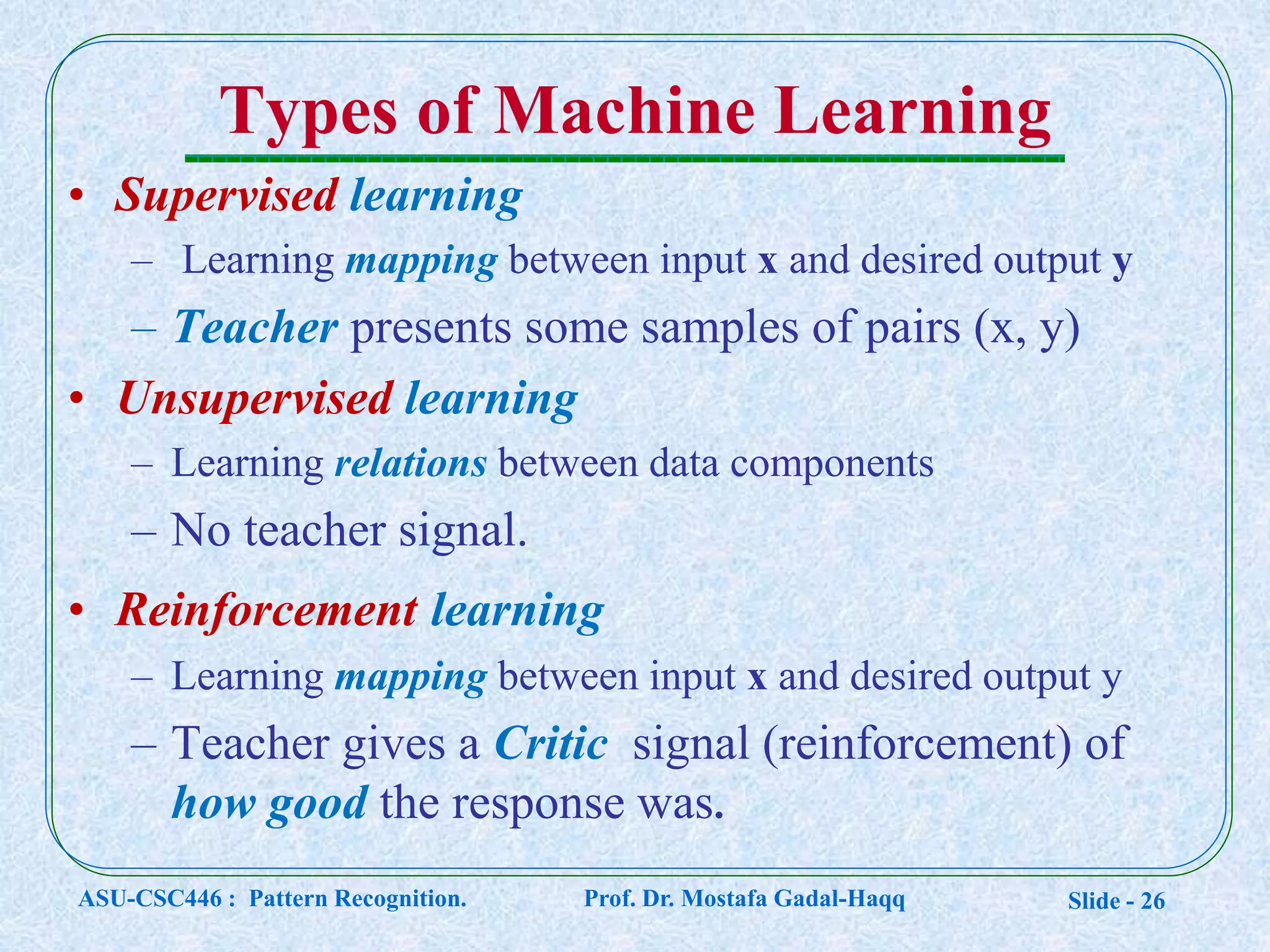 Slide - 26
Types of Machine Learning
• Supervised learning
– Learning mapping between input x and desired output y
– Teacher presents some samples of pairs (x, y)
• Unsupervised learning
– Learning relations between data components
– No teacher signal.
• Reinforcement learning
– Learning mapping between input x and desired output y
– Teacher gives a Critic signal (reinforcement) of
how good the response was.
ASU-CSC446 : Pattern Recognition. Prof. Dr. Mostafa Gadal-Haqq
 
