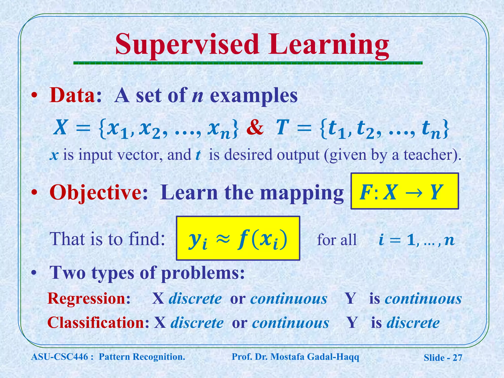 Slide - 27
Supervised Learning
• Data: A set of n examples
𝑿 = {𝒙 𝟏, 𝒙 𝟐, …, 𝒙 𝒏} & 𝑻 = {𝒕 𝟏, 𝒕 𝟐, …, 𝒕 𝒏}
x is input vector, and t is desired output (given by a teacher).
• Objective: Learn the mapping 𝑭: 𝑿 → 𝒀
That is to find: 𝒚𝒊 ≈ 𝒇(𝒙𝒊) for all 𝒊 = 𝟏, … , 𝒏
• Two types of problems:
Regression: X discrete or continuous Y is continuous
Classification: X discrete or continuous Y is discrete
ASU-CSC446 : Pattern Recognition. Prof. Dr. Mostafa Gadal-Haqq
 
