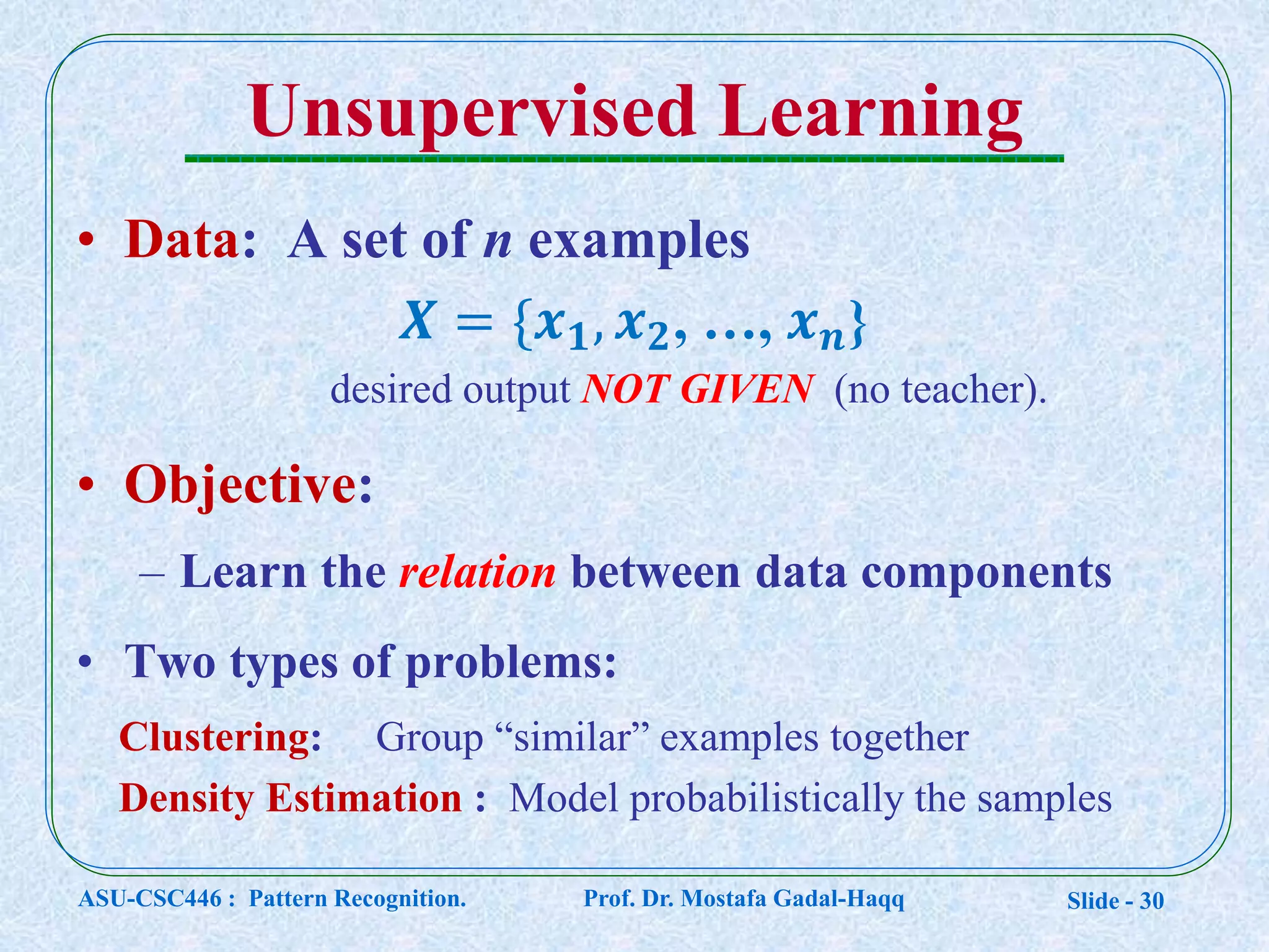 Slide - 30
Unsupervised Learning
• Data: A set of n examples
𝑿 = {𝒙 𝟏, 𝒙 𝟐, …, 𝒙 𝒏}
desired output NOT GIVEN (no teacher).
• Objective:
– Learn the relation between data components
• Two types of problems:
Clustering: Group “similar” examples together
Density Estimation : Model probabilistically the samples
ASU-CSC446 : Pattern Recognition. Prof. Dr. Mostafa Gadal-Haqq
 