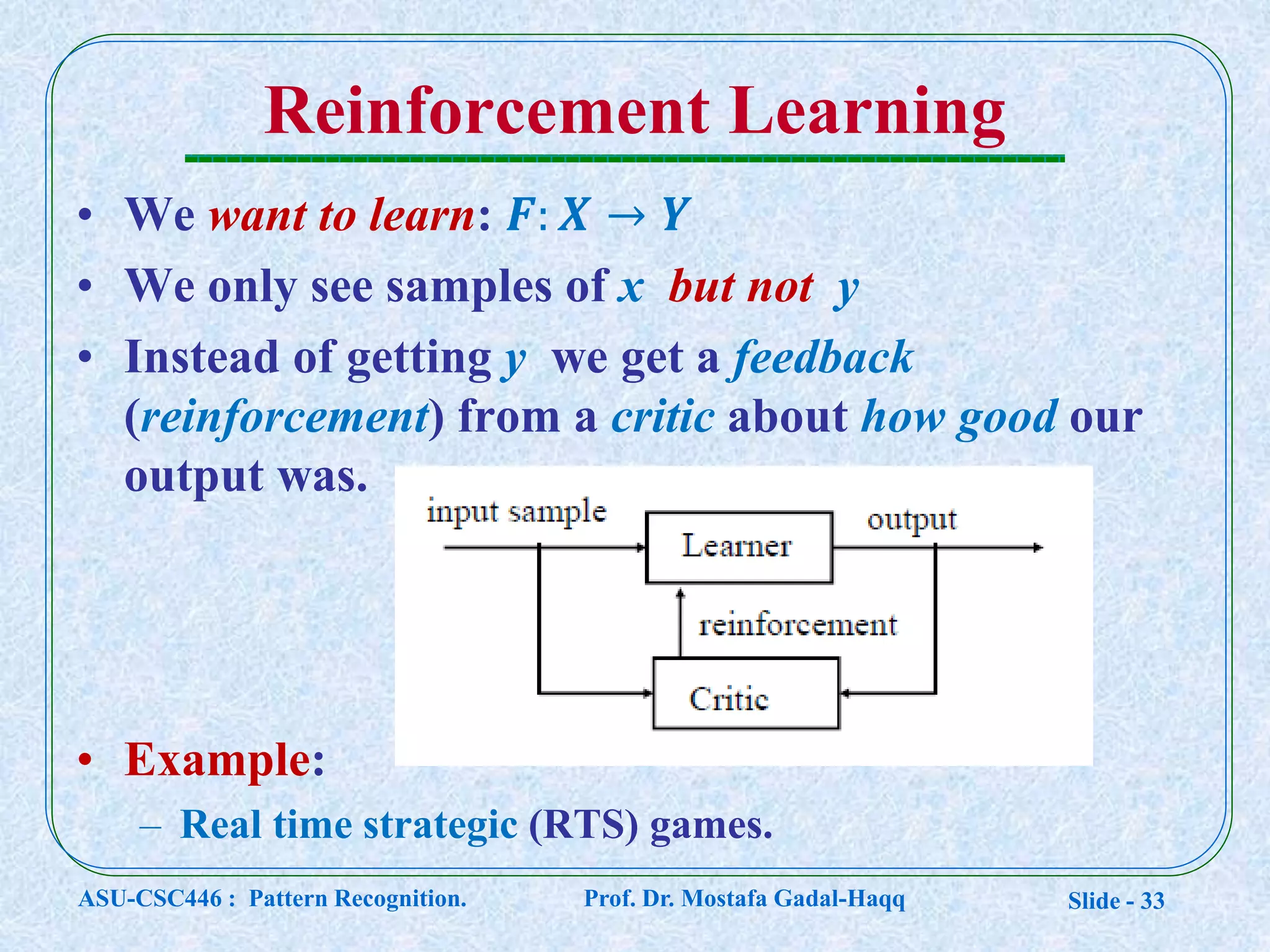 Slide - 33
Reinforcement Learning
• We want to learn: 𝑭: 𝑿 → 𝒀
• We only see samples of x but not y
• Instead of getting y we get a feedback
(reinforcement) from a critic about how good our
output was.
• Example:
– Real time strategic (RTS) games.
ASU-CSC446 : Pattern Recognition. Prof. Dr. Mostafa Gadal-Haqq
 
