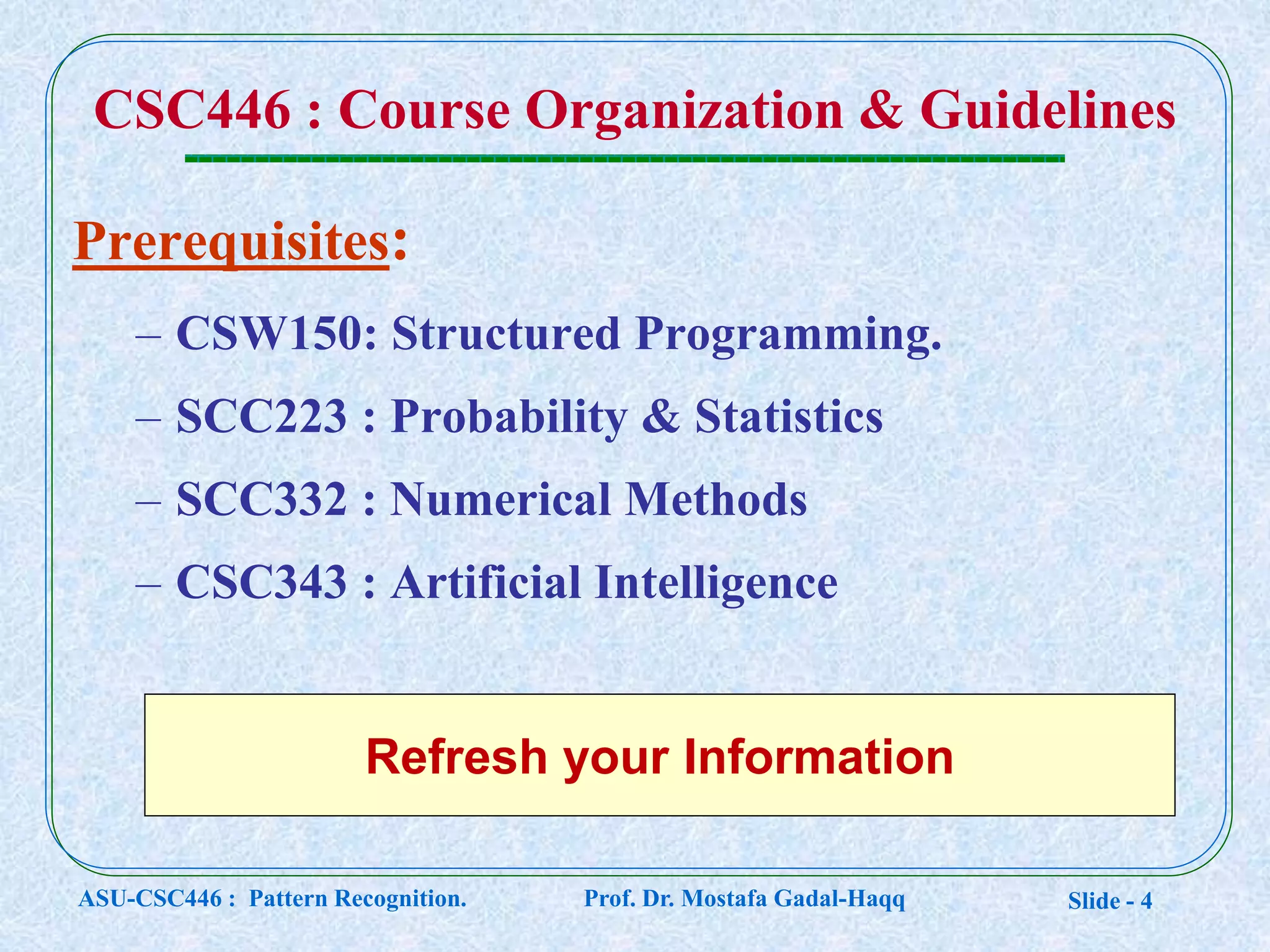 Slide - 4
Prerequisites:
– CSW150: Structured Programming.
– SCC223 : Probability & Statistics
– SCC332 : Numerical Methods
– CSC343 : Artificial Intelligence
CSC446 : Course Organization & Guidelines
Refresh your Information
ASU-CSC446 : Pattern Recognition. Prof. Dr. Mostafa Gadal-Haqq
 