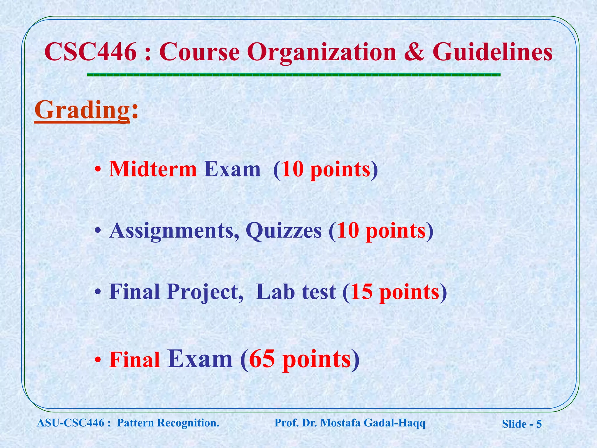 Slide - 5
Grading:
• Midterm Exam (10 points)
• Assignments, Quizzes (10 points)
• Final Project, Lab test (15 points)
• Final Exam (65 points)
CSC446 : Course Organization & Guidelines
ASU-CSC446 : Pattern Recognition. Prof. Dr. Mostafa Gadal-Haqq
 