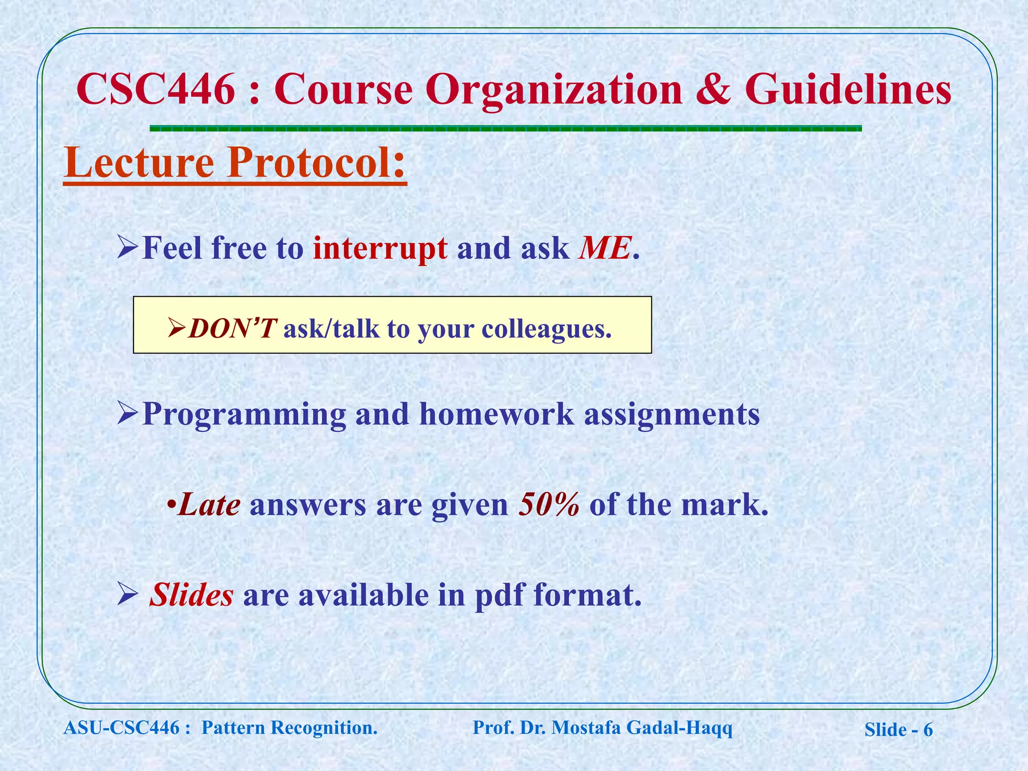 Slide - 6
CSC446 : Course Organization & Guidelines
Lecture Protocol:
Feel free to interrupt and ask ME.
DON’T ask/talk to your colleagues.
Programming and homework assignments
•Late answers are given 50% of the mark.
 Slides are available in pdf format.
ASU-CSC446 : Pattern Recognition. Prof. Dr. Mostafa Gadal-Haqq
 