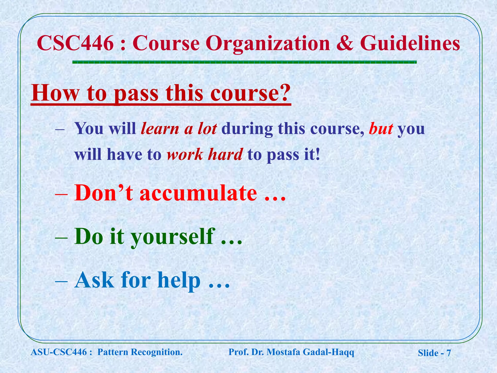 Slide - 7
CSC446 : Course Organization & Guidelines
How to pass this course?
– You will learn a lot during this course, but you
will have to work hard to pass it!
– Don’t accumulate …
– Do it yourself …
– Ask for help …
ASU-CSC446 : Pattern Recognition. Prof. Dr. Mostafa Gadal-Haqq
 