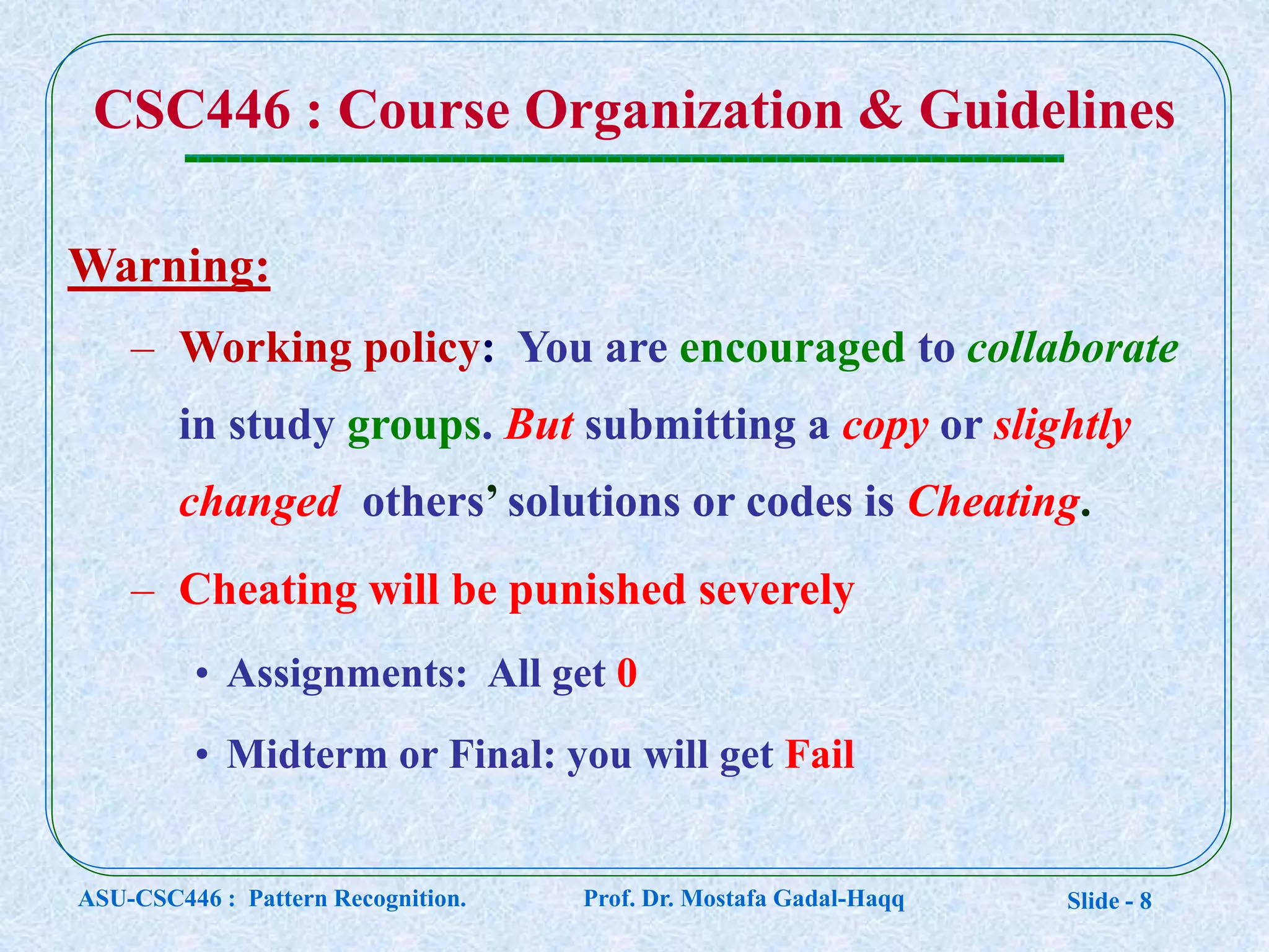 Slide - 8
CSC446 : Course Organization & Guidelines
Warning:
– Working policy: You are encouraged to collaborate
in study groups. But submitting a copy or slightly
changed others’ solutions or codes is Cheating.
– Cheating will be punished severely
• Assignments: All get 0
• Midterm or Final: you will get Fail
ASU-CSC446 : Pattern Recognition. Prof. Dr. Mostafa Gadal-Haqq
 
