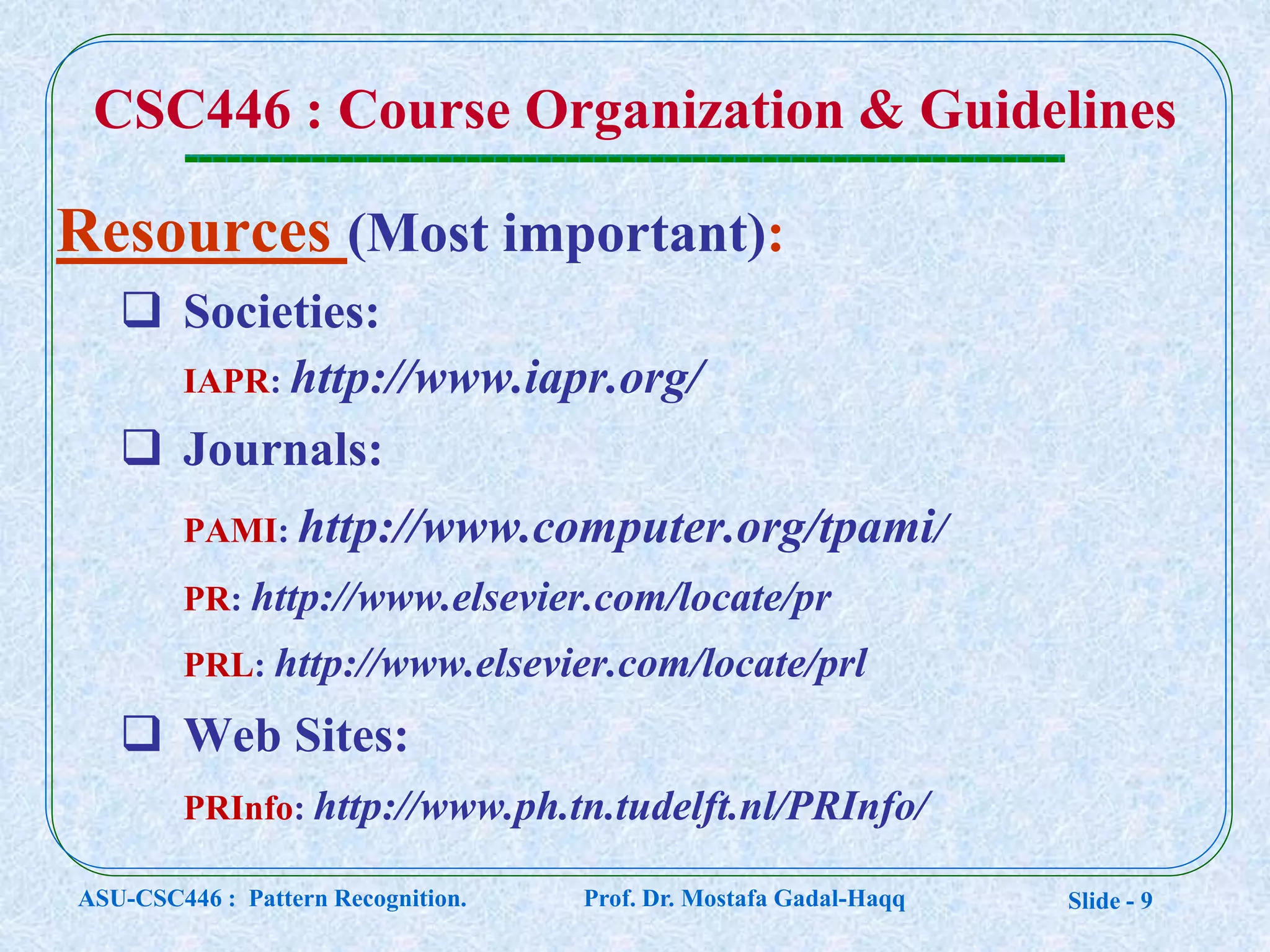 Slide - 9
CSC446 : Course Organization & Guidelines
Resources (Most important):
 Societies:
IAPR: http://www.iapr.org/
 Journals:
PAMI: http://www.computer.org/tpami/
PR: http://www.elsevier.com/locate/pr
PRL: http://www.elsevier.com/locate/prl
 Web Sites:
PRInfo: http://www.ph.tn.tudelft.nl/PRInfo/
ASU-CSC446 : Pattern Recognition. Prof. Dr. Mostafa Gadal-Haqq
 