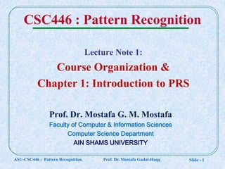 Slide - 1
CSC446 : Pattern Recognition
Prof. Dr. Mostafa G. M. Mostafa
Faculty of Computer & Information Sciences
Computer Science Department
AIN SHAMS UNIVERSITY
Lecture Note 1:
Course Organization &
Chapter 1: Introduction to PRS
ASU-CSC446 : Pattern Recognition. Prof. Dr. Mostafa Gadal-Haqq
 