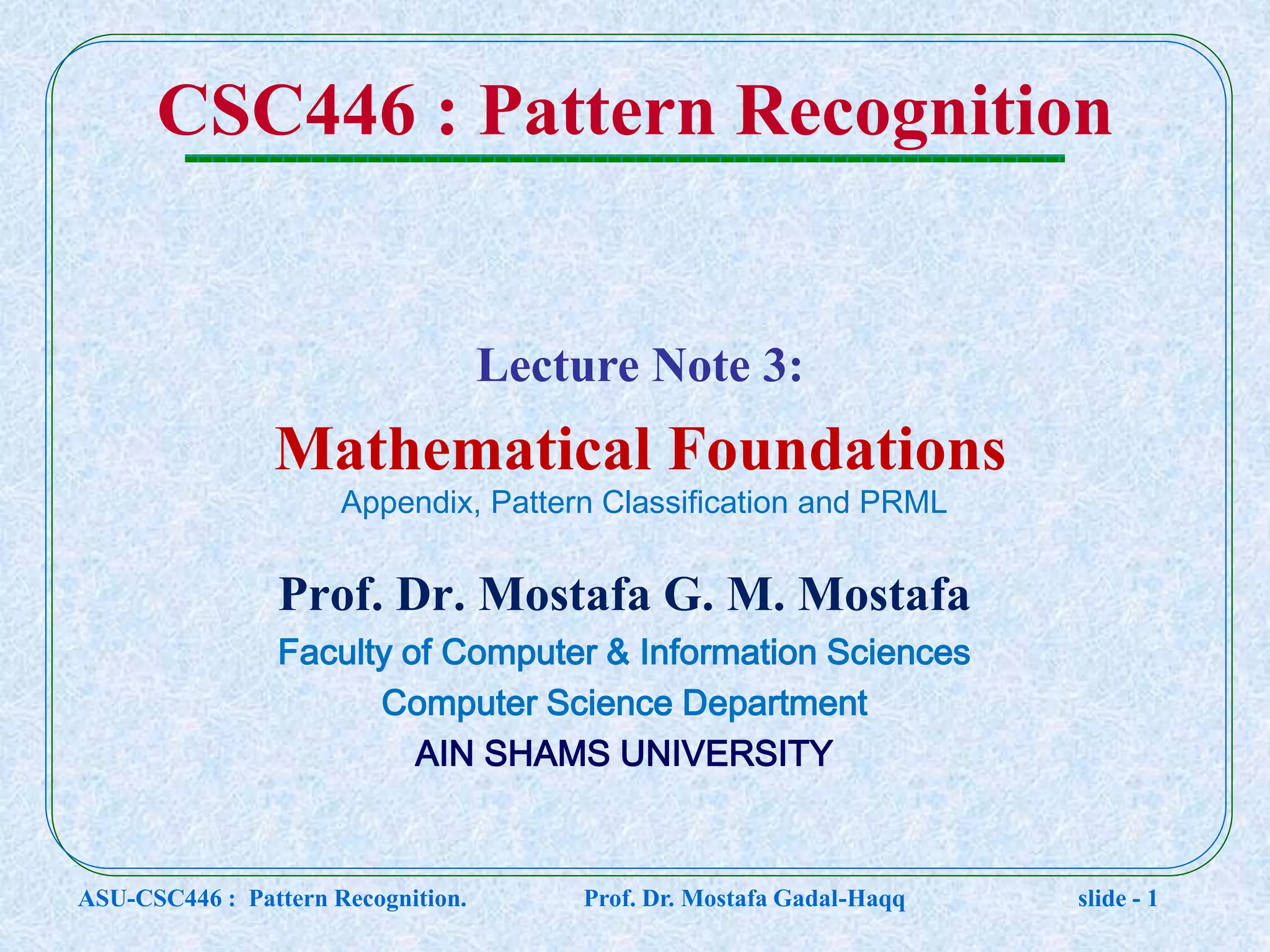 CSC446 : Pattern Recognition Prof. Dr. Mostafa G. M. Mostafa Faculty of Computer & Information Sciences Computer Science Department AIN SHAMS UNIVERSITY Lecture Note 3: Mathematical Foundations ASU-CSC446 : Pattern Recognition. Prof. Dr. Mostafa Gadal-Haqq slide - 1 Appendix, Pattern Classification and PRML 