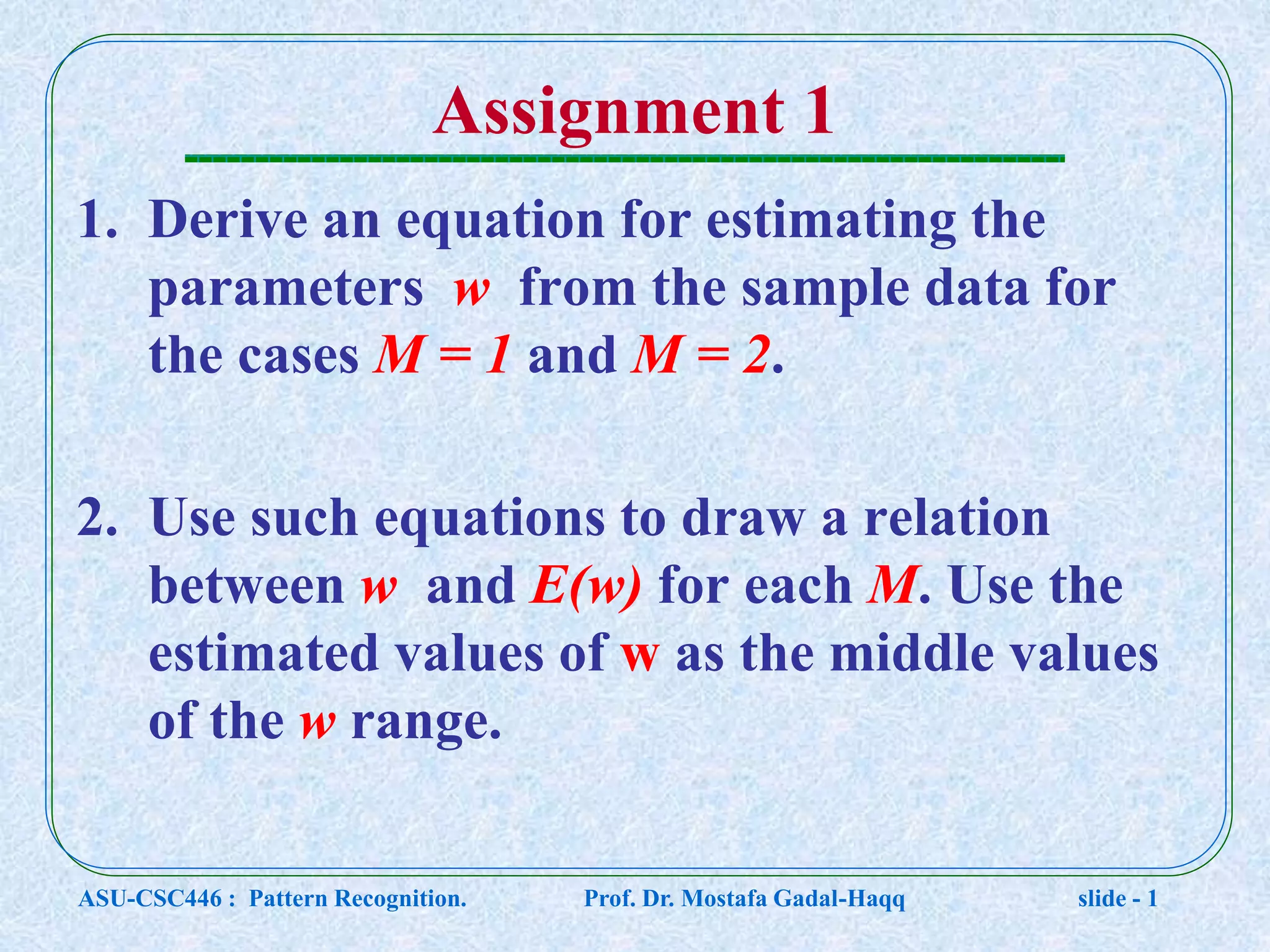 Assignment 1 1. Derive an equation for estimating the parameters w from the sample data for the cases M = 1 and M = 2. 2. Use such equations to draw a relation between w and E(w) for each M. Use the estimated values of w as the middle values of the w range. ASU-CSC446 : Pattern Recognition. Prof. Dr. Mostafa Gadal-Haqq slide - 1 