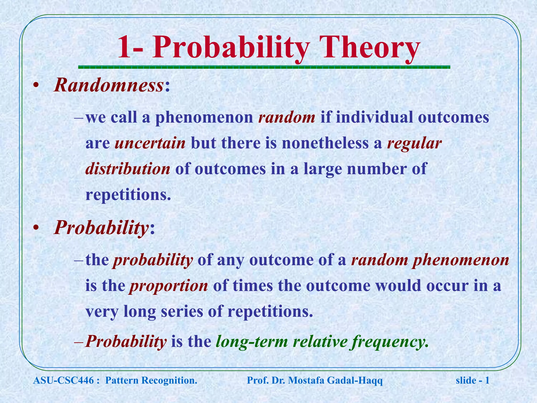 1- Probability Theory • Randomness: –we call a phenomenon random if individual outcomes are uncertain but there is nonetheless a regular distribution of outcomes in a large number of repetitions. • Probability: –the probability of any outcome of a random phenomenon is the proportion of times the outcome would occur in a very long series of repetitions. –Probability is the long-term relative frequency. ASU-CSC446 : Pattern Recognition. Prof. Dr. Mostafa Gadal-Haqq slide - 1 