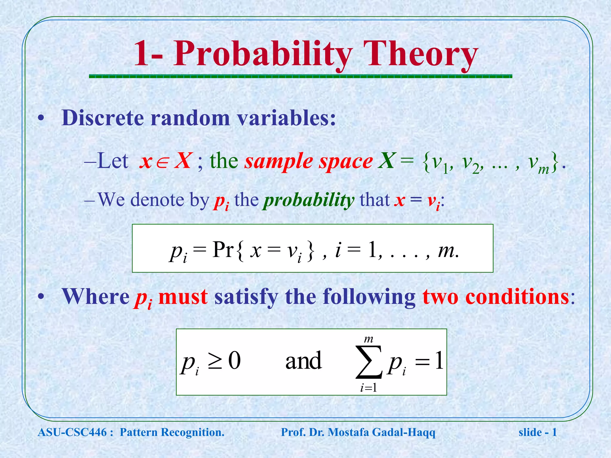 1- Probability Theory • Discrete random variables: –Let x X ; the sample space X = {v1, v2, ... , vm}. –We denote by pi the probability that x = vi: • Where pi must satisfy the following two conditions: pi = Pr{ x = vi } , i = 1, . . . , m.   m i ii pp 1 1and0 ASU-CSC446 : Pattern Recognition. Prof. Dr. Mostafa Gadal-Haqq slide - 1 