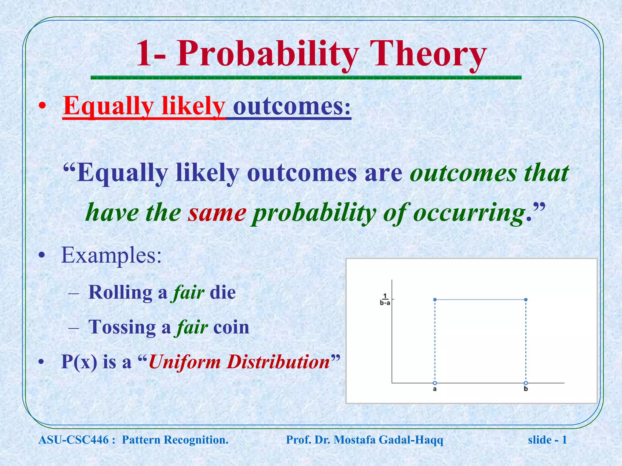 1- Probability Theory • Equally likely outcomes: “Equally likely outcomes are outcomes that have the same probability of occurring.” • Examples: – Rolling a fair die – Tossing a fair coin • P(x) is a “Uniform Distribution” ASU-CSC446 : Pattern Recognition. Prof. Dr. Mostafa Gadal-Haqq slide - 1 